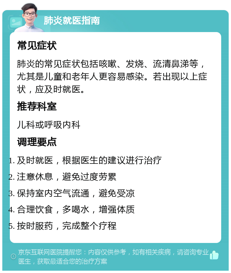 肺炎就医指南 常见症状 肺炎的常见症状包括咳嗽、发烧、流清鼻涕等，尤其是儿童和老年人更容易感染。若出现以上症状，应及时就医。 推荐科室 儿科或呼吸内科 调理要点 及时就医，根据医生的建议进行治疗 注意休息，避免过度劳累 保持室内空气流通，避免受凉 合理饮食，多喝水，增强体质 按时服药，完成整个疗程