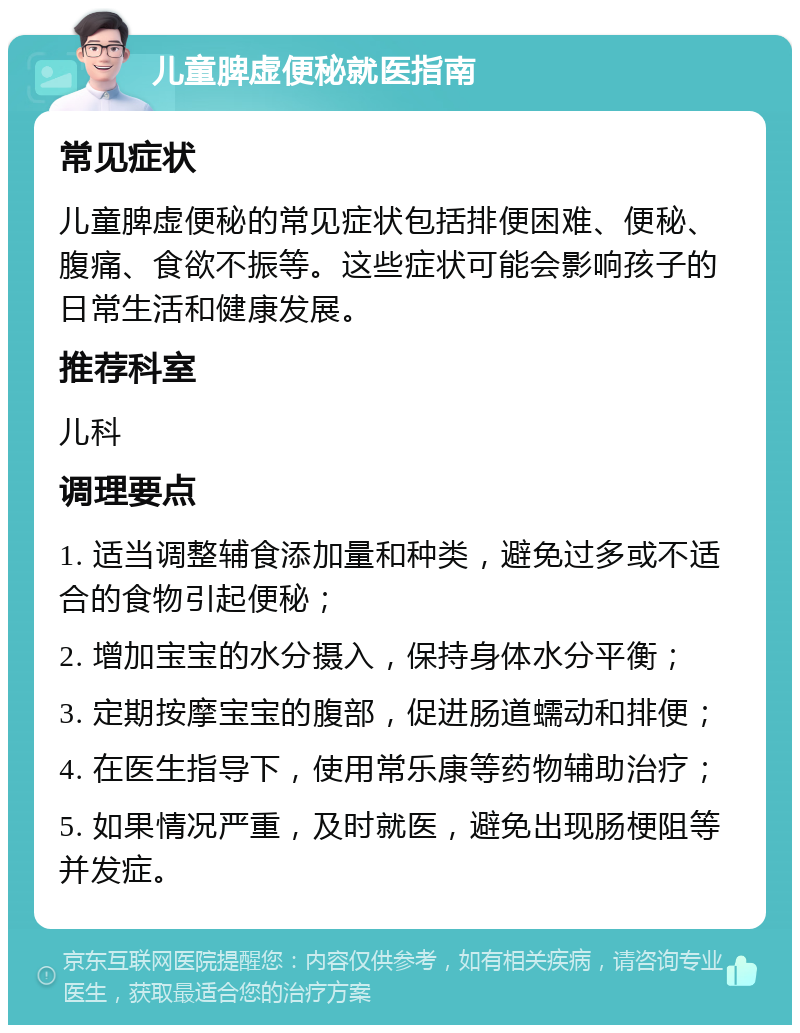 儿童脾虚便秘就医指南 常见症状 儿童脾虚便秘的常见症状包括排便困难、便秘、腹痛、食欲不振等。这些症状可能会影响孩子的日常生活和健康发展。 推荐科室 儿科 调理要点 1. 适当调整辅食添加量和种类，避免过多或不适合的食物引起便秘； 2. 增加宝宝的水分摄入，保持身体水分平衡； 3. 定期按摩宝宝的腹部，促进肠道蠕动和排便； 4. 在医生指导下，使用常乐康等药物辅助治疗； 5. 如果情况严重，及时就医，避免出现肠梗阻等并发症。