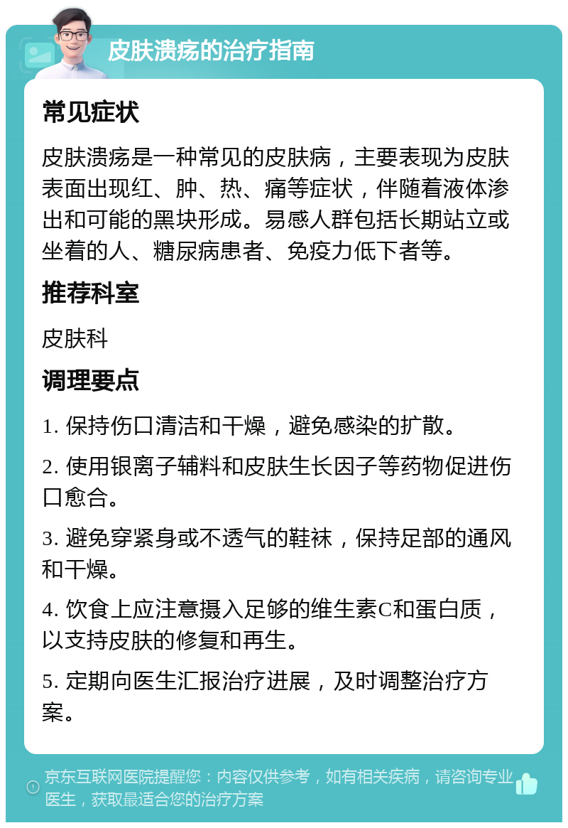 皮肤溃疡的治疗指南 常见症状 皮肤溃疡是一种常见的皮肤病，主要表现为皮肤表面出现红、肿、热、痛等症状，伴随着液体渗出和可能的黑块形成。易感人群包括长期站立或坐着的人、糖尿病患者、免疫力低下者等。 推荐科室 皮肤科 调理要点 1. 保持伤口清洁和干燥，避免感染的扩散。 2. 使用银离子辅料和皮肤生长因子等药物促进伤口愈合。 3. 避免穿紧身或不透气的鞋袜，保持足部的通风和干燥。 4. 饮食上应注意摄入足够的维生素C和蛋白质，以支持皮肤的修复和再生。 5. 定期向医生汇报治疗进展，及时调整治疗方案。