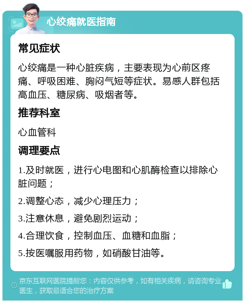 心绞痛就医指南 常见症状 心绞痛是一种心脏疾病，主要表现为心前区疼痛、呼吸困难、胸闷气短等症状。易感人群包括高血压、糖尿病、吸烟者等。 推荐科室 心血管科 调理要点 1.及时就医，进行心电图和心肌酶检查以排除心脏问题； 2.调整心态，减少心理压力； 3.注意休息，避免剧烈运动； 4.合理饮食，控制血压、血糖和血脂； 5.按医嘱服用药物，如硝酸甘油等。