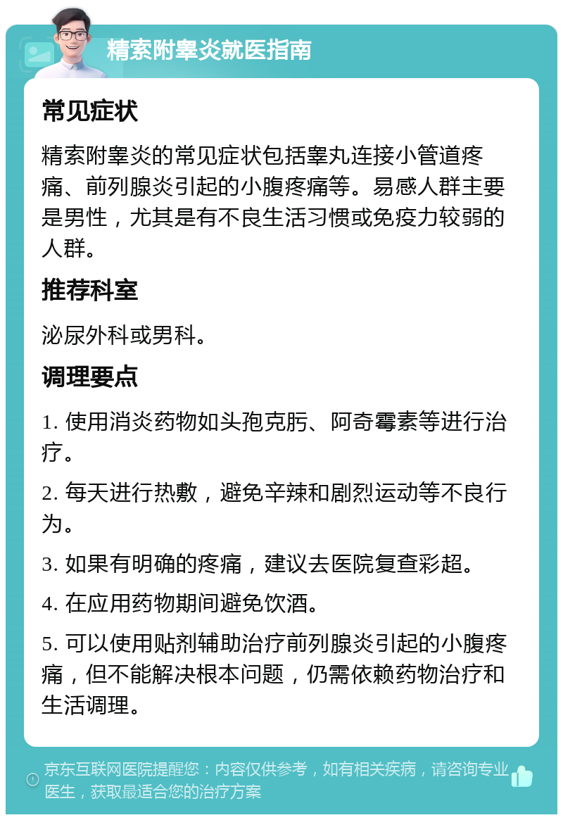 精索附睾炎就医指南 常见症状 精索附睾炎的常见症状包括睾丸连接小管道疼痛、前列腺炎引起的小腹疼痛等。易感人群主要是男性，尤其是有不良生活习惯或免疫力较弱的人群。 推荐科室 泌尿外科或男科。 调理要点 1. 使用消炎药物如头孢克肟、阿奇霉素等进行治疗。 2. 每天进行热敷，避免辛辣和剧烈运动等不良行为。 3. 如果有明确的疼痛，建议去医院复查彩超。 4. 在应用药物期间避免饮酒。 5. 可以使用贴剂辅助治疗前列腺炎引起的小腹疼痛，但不能解决根本问题，仍需依赖药物治疗和生活调理。