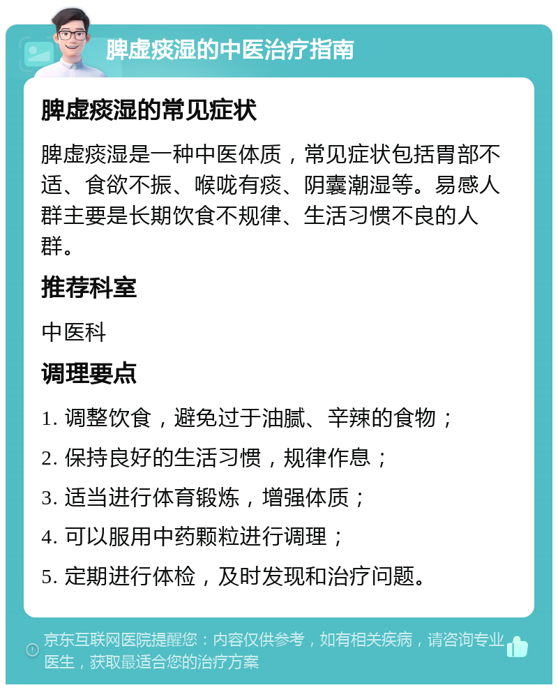 脾虚痰湿的中医治疗指南 脾虚痰湿的常见症状 脾虚痰湿是一种中医体质，常见症状包括胃部不适、食欲不振、喉咙有痰、阴囊潮湿等。易感人群主要是长期饮食不规律、生活习惯不良的人群。 推荐科室 中医科 调理要点 1. 调整饮食，避免过于油腻、辛辣的食物； 2. 保持良好的生活习惯，规律作息； 3. 适当进行体育锻炼，增强体质； 4. 可以服用中药颗粒进行调理； 5. 定期进行体检，及时发现和治疗问题。