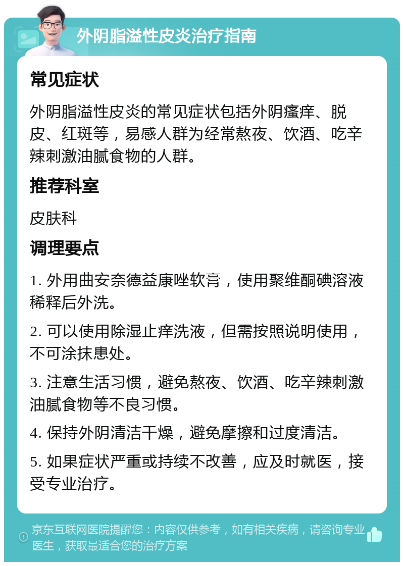 外阴脂溢性皮炎治疗指南 常见症状 外阴脂溢性皮炎的常见症状包括外阴瘙痒、脱皮、红斑等，易感人群为经常熬夜、饮酒、吃辛辣刺激油腻食物的人群。 推荐科室 皮肤科 调理要点 1. 外用曲安奈德益康唑软膏，使用聚维酮碘溶液稀释后外洗。 2. 可以使用除湿止痒洗液，但需按照说明使用，不可涂抹患处。 3. 注意生活习惯，避免熬夜、饮酒、吃辛辣刺激油腻食物等不良习惯。 4. 保持外阴清洁干燥，避免摩擦和过度清洁。 5. 如果症状严重或持续不改善，应及时就医，接受专业治疗。