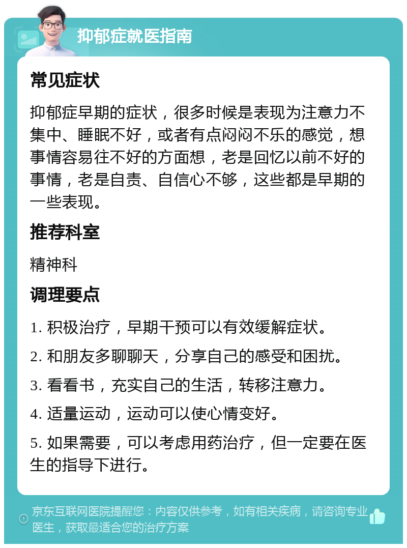 抑郁症就医指南 常见症状 抑郁症早期的症状，很多时候是表现为注意力不集中、睡眠不好，或者有点闷闷不乐的感觉，想事情容易往不好的方面想，老是回忆以前不好的事情，老是自责、自信心不够，这些都是早期的一些表现。 推荐科室 精神科 调理要点 1. 积极治疗，早期干预可以有效缓解症状。 2. 和朋友多聊聊天，分享自己的感受和困扰。 3. 看看书，充实自己的生活，转移注意力。 4. 适量运动，运动可以使心情变好。 5. 如果需要，可以考虑用药治疗，但一定要在医生的指导下进行。