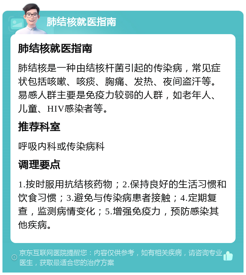 肺结核就医指南 肺结核就医指南 肺结核是一种由结核杆菌引起的传染病，常见症状包括咳嗽、咳痰、胸痛、发热、夜间盗汗等。易感人群主要是免疫力较弱的人群，如老年人、儿童、HIV感染者等。 推荐科室 呼吸内科或传染病科 调理要点 1.按时服用抗结核药物；2.保持良好的生活习惯和饮食习惯；3.避免与传染病患者接触；4.定期复查，监测病情变化；5.增强免疫力，预防感染其他疾病。