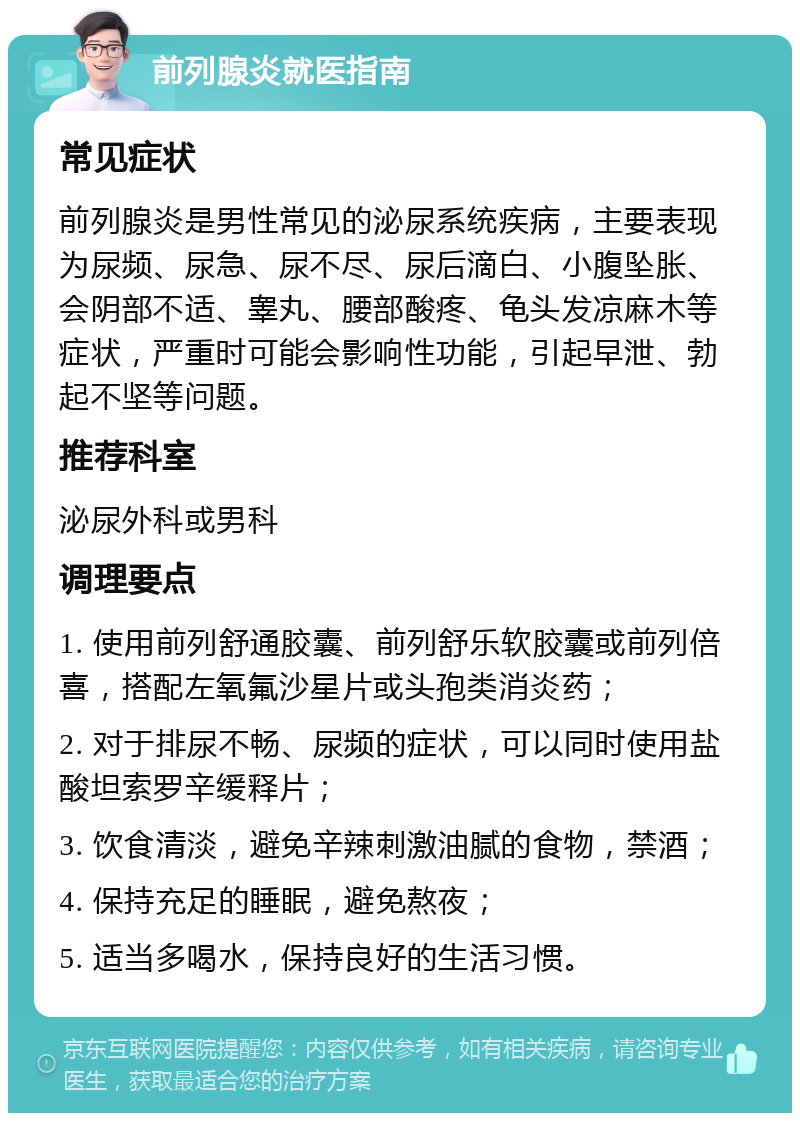 前列腺炎就医指南 常见症状 前列腺炎是男性常见的泌尿系统疾病，主要表现为尿频、尿急、尿不尽、尿后滴白、小腹坠胀、会阴部不适、睾丸、腰部酸疼、龟头发凉麻木等症状，严重时可能会影响性功能，引起早泄、勃起不坚等问题。 推荐科室 泌尿外科或男科 调理要点 1. 使用前列舒通胶囊、前列舒乐软胶囊或前列倍喜，搭配左氧氟沙星片或头孢类消炎药； 2. 对于排尿不畅、尿频的症状，可以同时使用盐酸坦索罗辛缓释片； 3. 饮食清淡，避免辛辣刺激油腻的食物，禁酒； 4. 保持充足的睡眠，避免熬夜； 5. 适当多喝水，保持良好的生活习惯。