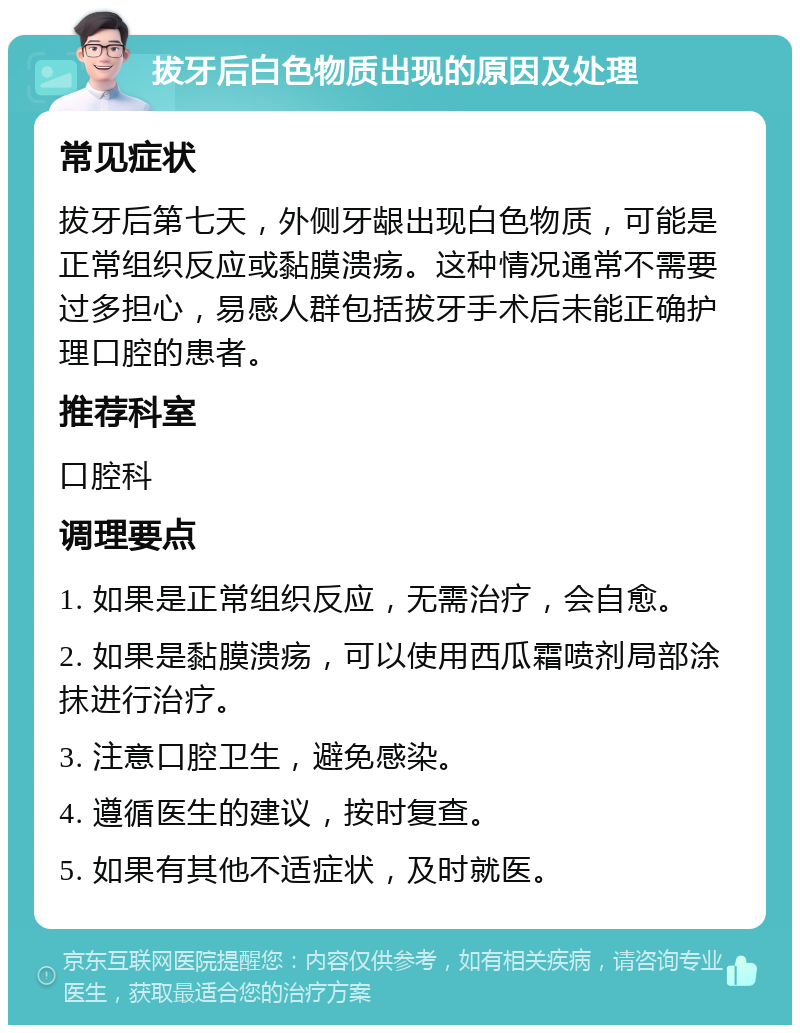 拔牙后白色物质出现的原因及处理 常见症状 拔牙后第七天，外侧牙龈出现白色物质，可能是正常组织反应或黏膜溃疡。这种情况通常不需要过多担心，易感人群包括拔牙手术后未能正确护理口腔的患者。 推荐科室 口腔科 调理要点 1. 如果是正常组织反应，无需治疗，会自愈。 2. 如果是黏膜溃疡，可以使用西瓜霜喷剂局部涂抹进行治疗。 3. 注意口腔卫生，避免感染。 4. 遵循医生的建议，按时复查。 5. 如果有其他不适症状，及时就医。