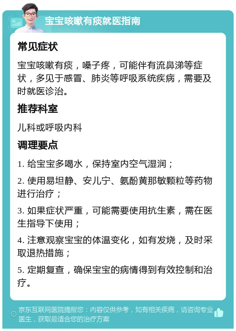 宝宝咳嗽有痰就医指南 常见症状 宝宝咳嗽有痰，嗓子疼，可能伴有流鼻涕等症状，多见于感冒、肺炎等呼吸系统疾病，需要及时就医诊治。 推荐科室 儿科或呼吸内科 调理要点 1. 给宝宝多喝水，保持室内空气湿润； 2. 使用易坦静、安儿宁、氨酚黄那敏颗粒等药物进行治疗； 3. 如果症状严重，可能需要使用抗生素，需在医生指导下使用； 4. 注意观察宝宝的体温变化，如有发烧，及时采取退热措施； 5. 定期复查，确保宝宝的病情得到有效控制和治疗。