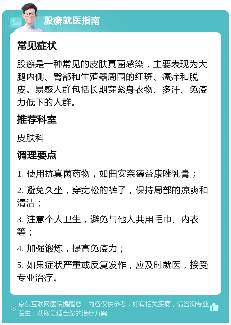 股癣就医指南 常见症状 股癣是一种常见的皮肤真菌感染，主要表现为大腿内侧、臀部和生殖器周围的红斑、瘙痒和脱皮。易感人群包括长期穿紧身衣物、多汗、免疫力低下的人群。 推荐科室 皮肤科 调理要点 1. 使用抗真菌药物，如曲安奈德益康唑乳膏； 2. 避免久坐，穿宽松的裤子，保持局部的凉爽和清洁； 3. 注意个人卫生，避免与他人共用毛巾、内衣等； 4. 加强锻炼，提高免疫力； 5. 如果症状严重或反复发作，应及时就医，接受专业治疗。