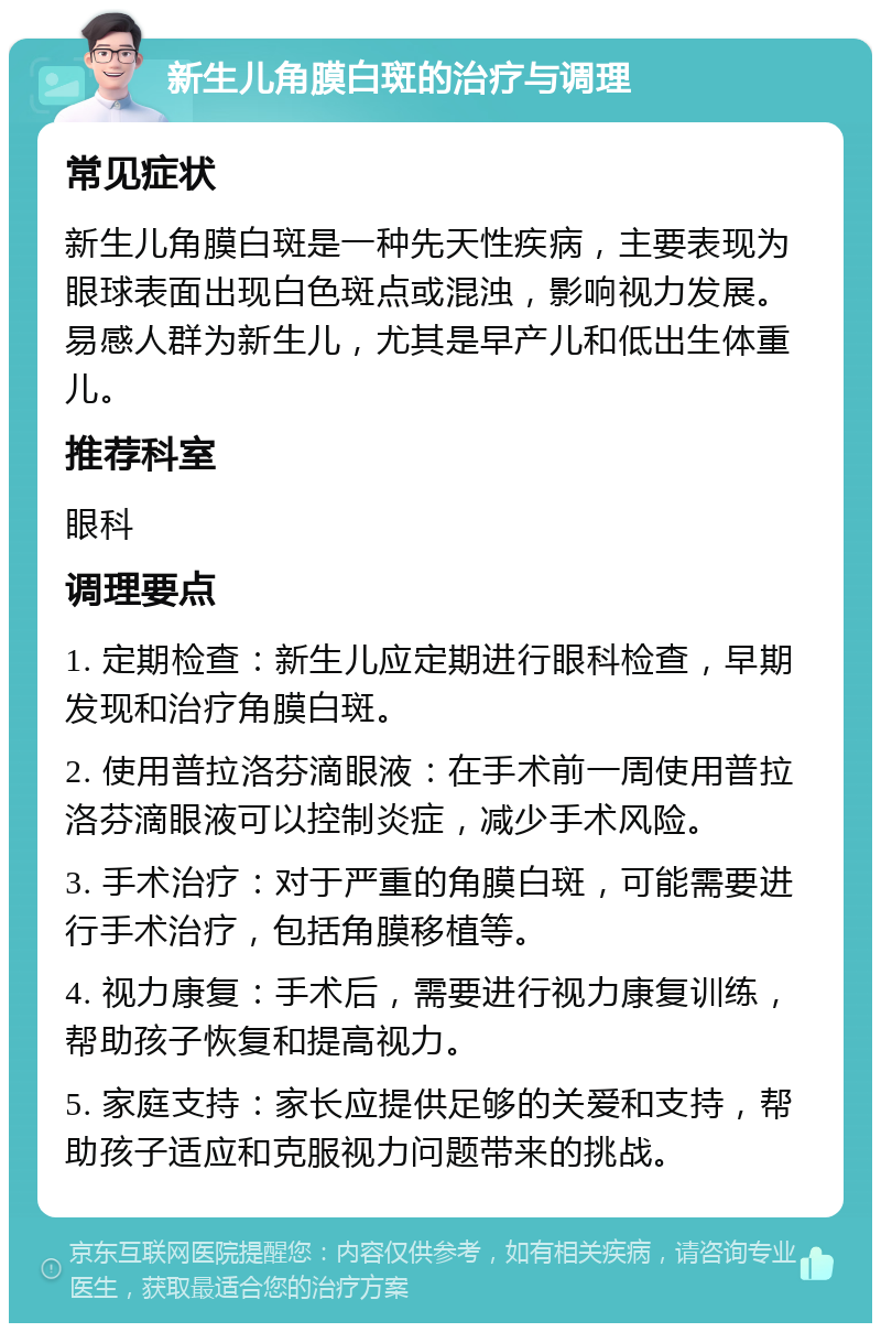 新生儿角膜白斑的治疗与调理 常见症状 新生儿角膜白斑是一种先天性疾病，主要表现为眼球表面出现白色斑点或混浊，影响视力发展。易感人群为新生儿，尤其是早产儿和低出生体重儿。 推荐科室 眼科 调理要点 1. 定期检查：新生儿应定期进行眼科检查，早期发现和治疗角膜白斑。 2. 使用普拉洛芬滴眼液：在手术前一周使用普拉洛芬滴眼液可以控制炎症，减少手术风险。 3. 手术治疗：对于严重的角膜白斑，可能需要进行手术治疗，包括角膜移植等。 4. 视力康复：手术后，需要进行视力康复训练，帮助孩子恢复和提高视力。 5. 家庭支持：家长应提供足够的关爱和支持，帮助孩子适应和克服视力问题带来的挑战。