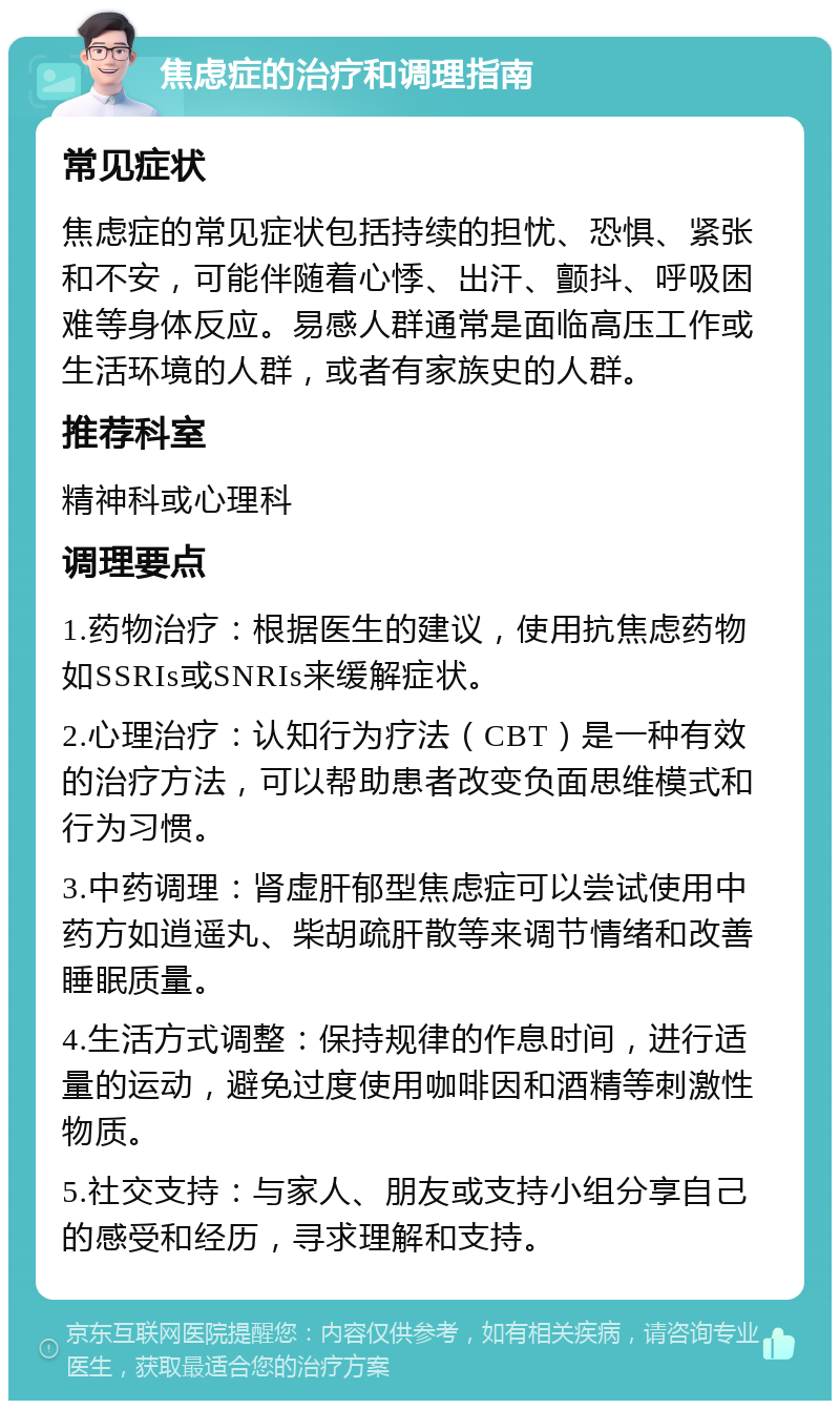 焦虑症的治疗和调理指南 常见症状 焦虑症的常见症状包括持续的担忧、恐惧、紧张和不安，可能伴随着心悸、出汗、颤抖、呼吸困难等身体反应。易感人群通常是面临高压工作或生活环境的人群，或者有家族史的人群。 推荐科室 精神科或心理科 调理要点 1.药物治疗：根据医生的建议，使用抗焦虑药物如SSRIs或SNRIs来缓解症状。 2.心理治疗：认知行为疗法（CBT）是一种有效的治疗方法，可以帮助患者改变负面思维模式和行为习惯。 3.中药调理：肾虚肝郁型焦虑症可以尝试使用中药方如逍遥丸、柴胡疏肝散等来调节情绪和改善睡眠质量。 4.生活方式调整：保持规律的作息时间，进行适量的运动，避免过度使用咖啡因和酒精等刺激性物质。 5.社交支持：与家人、朋友或支持小组分享自己的感受和经历，寻求理解和支持。