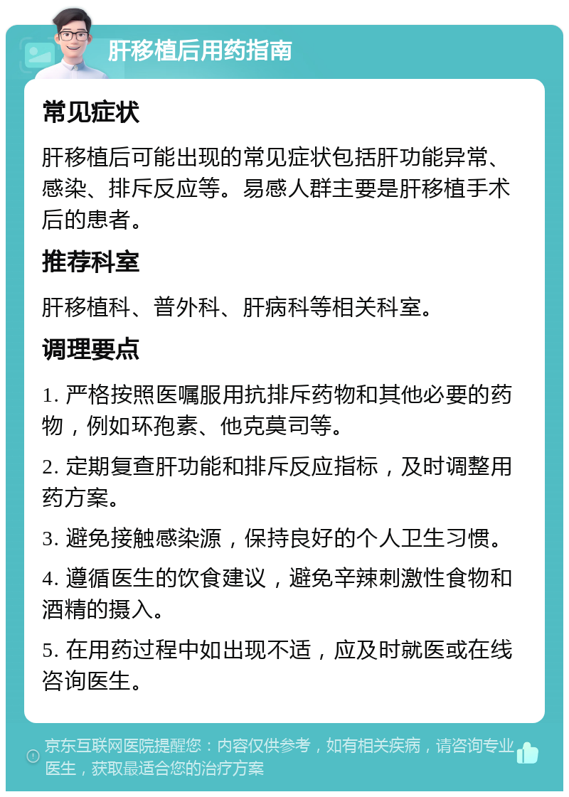 肝移植后用药指南 常见症状 肝移植后可能出现的常见症状包括肝功能异常、感染、排斥反应等。易感人群主要是肝移植手术后的患者。 推荐科室 肝移植科、普外科、肝病科等相关科室。 调理要点 1. 严格按照医嘱服用抗排斥药物和其他必要的药物，例如环孢素、他克莫司等。 2. 定期复查肝功能和排斥反应指标，及时调整用药方案。 3. 避免接触感染源，保持良好的个人卫生习惯。 4. 遵循医生的饮食建议，避免辛辣刺激性食物和酒精的摄入。 5. 在用药过程中如出现不适，应及时就医或在线咨询医生。