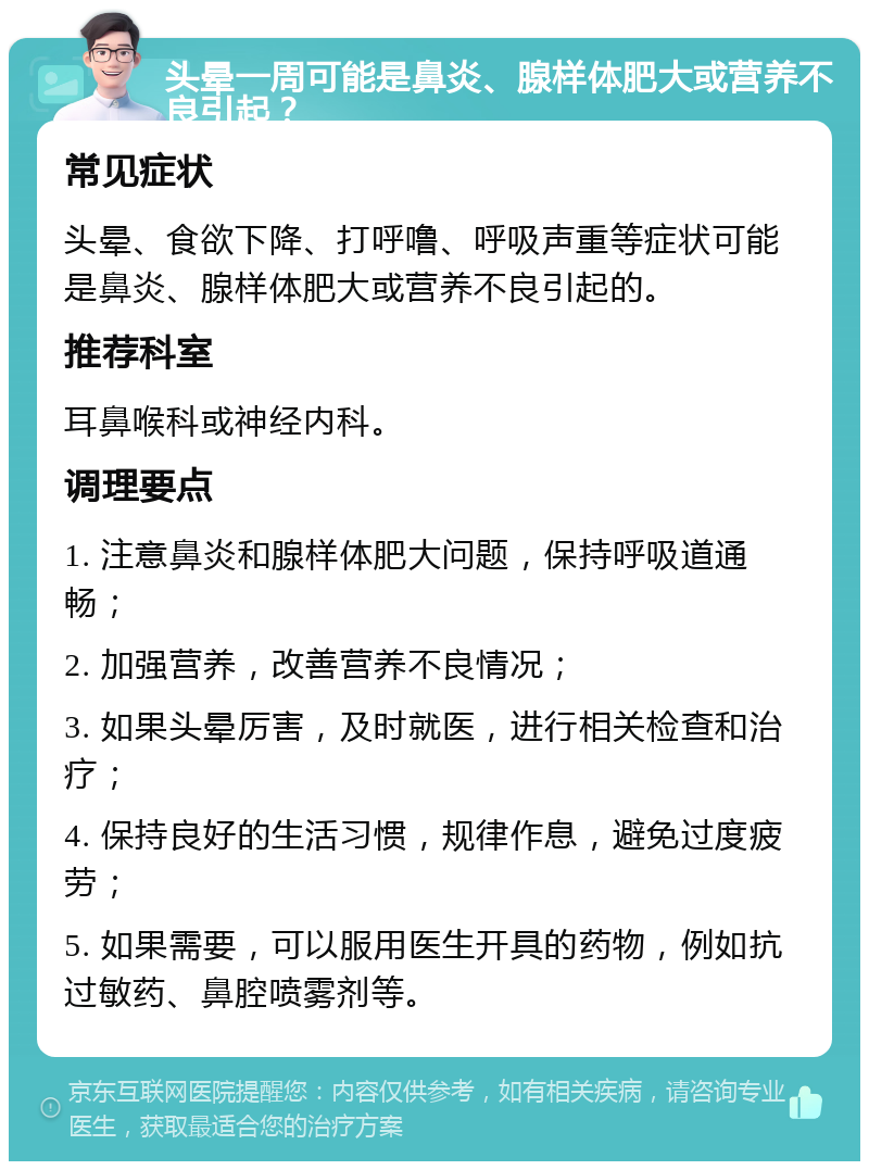 头晕一周可能是鼻炎、腺样体肥大或营养不良引起？ 常见症状 头晕、食欲下降、打呼噜、呼吸声重等症状可能是鼻炎、腺样体肥大或营养不良引起的。 推荐科室 耳鼻喉科或神经内科。 调理要点 1. 注意鼻炎和腺样体肥大问题，保持呼吸道通畅； 2. 加强营养，改善营养不良情况； 3. 如果头晕厉害，及时就医，进行相关检查和治疗； 4. 保持良好的生活习惯，规律作息，避免过度疲劳； 5. 如果需要，可以服用医生开具的药物，例如抗过敏药、鼻腔喷雾剂等。