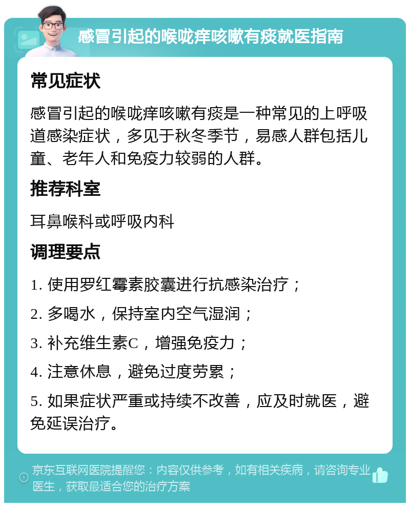 感冒引起的喉咙痒咳嗽有痰就医指南 常见症状 感冒引起的喉咙痒咳嗽有痰是一种常见的上呼吸道感染症状，多见于秋冬季节，易感人群包括儿童、老年人和免疫力较弱的人群。 推荐科室 耳鼻喉科或呼吸内科 调理要点 1. 使用罗红霉素胶囊进行抗感染治疗； 2. 多喝水，保持室内空气湿润； 3. 补充维生素C，增强免疫力； 4. 注意休息，避免过度劳累； 5. 如果症状严重或持续不改善，应及时就医，避免延误治疗。