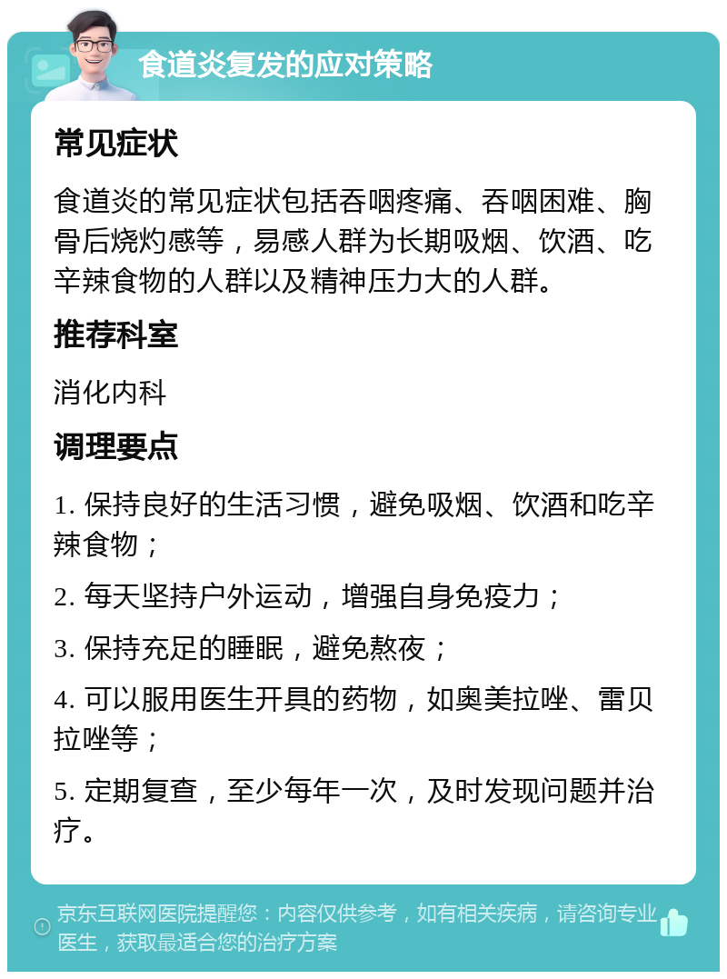 食道炎复发的应对策略 常见症状 食道炎的常见症状包括吞咽疼痛、吞咽困难、胸骨后烧灼感等，易感人群为长期吸烟、饮酒、吃辛辣食物的人群以及精神压力大的人群。 推荐科室 消化内科 调理要点 1. 保持良好的生活习惯，避免吸烟、饮酒和吃辛辣食物； 2. 每天坚持户外运动，增强自身免疫力； 3. 保持充足的睡眠，避免熬夜； 4. 可以服用医生开具的药物，如奥美拉唑、雷贝拉唑等； 5. 定期复查，至少每年一次，及时发现问题并治疗。