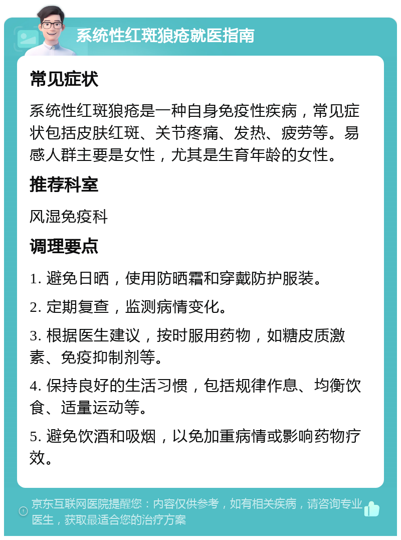 系统性红斑狼疮就医指南 常见症状 系统性红斑狼疮是一种自身免疫性疾病，常见症状包括皮肤红斑、关节疼痛、发热、疲劳等。易感人群主要是女性，尤其是生育年龄的女性。 推荐科室 风湿免疫科 调理要点 1. 避免日晒，使用防晒霜和穿戴防护服装。 2. 定期复查，监测病情变化。 3. 根据医生建议，按时服用药物，如糖皮质激素、免疫抑制剂等。 4. 保持良好的生活习惯，包括规律作息、均衡饮食、适量运动等。 5. 避免饮酒和吸烟，以免加重病情或影响药物疗效。