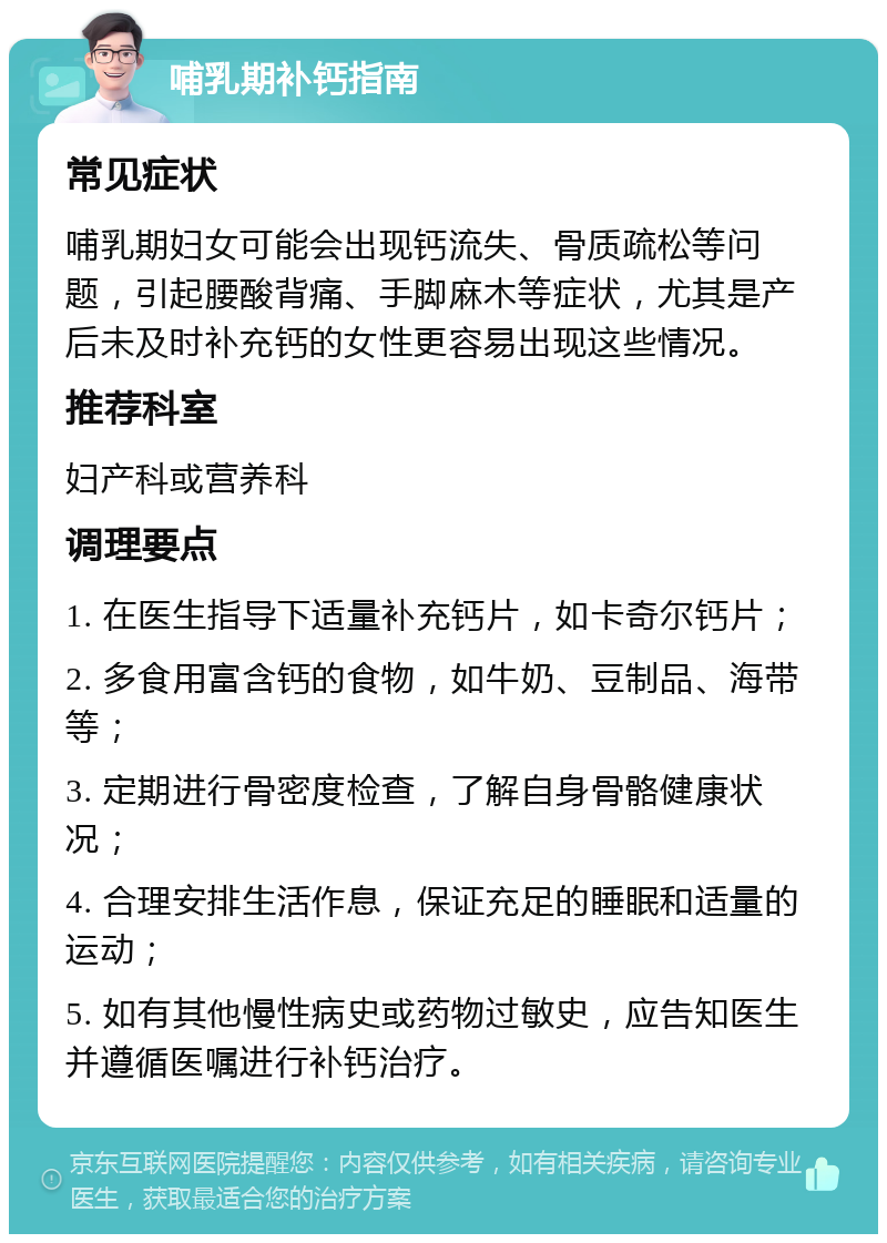 哺乳期补钙指南 常见症状 哺乳期妇女可能会出现钙流失、骨质疏松等问题，引起腰酸背痛、手脚麻木等症状，尤其是产后未及时补充钙的女性更容易出现这些情况。 推荐科室 妇产科或营养科 调理要点 1. 在医生指导下适量补充钙片，如卡奇尔钙片； 2. 多食用富含钙的食物，如牛奶、豆制品、海带等； 3. 定期进行骨密度检查，了解自身骨骼健康状况； 4. 合理安排生活作息，保证充足的睡眠和适量的运动； 5. 如有其他慢性病史或药物过敏史，应告知医生并遵循医嘱进行补钙治疗。