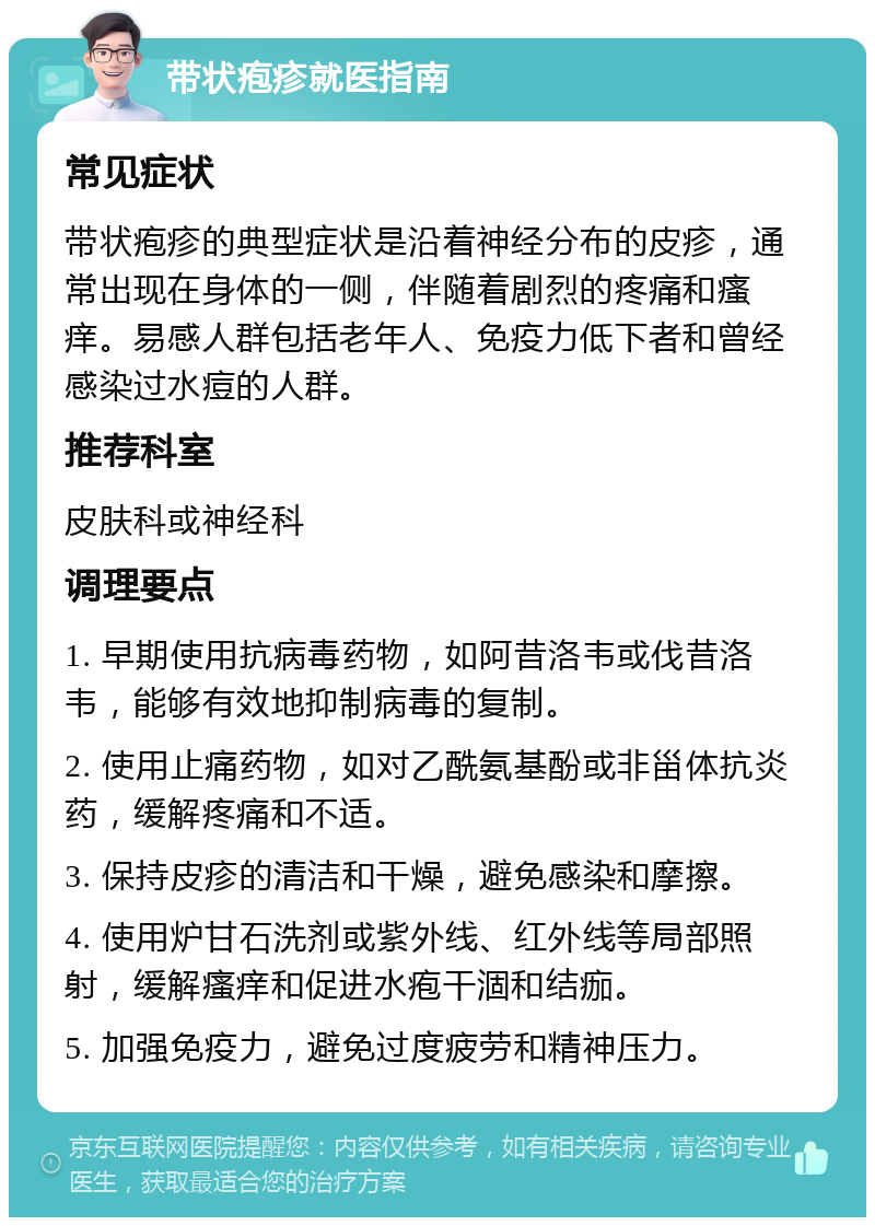 带状疱疹就医指南 常见症状 带状疱疹的典型症状是沿着神经分布的皮疹，通常出现在身体的一侧，伴随着剧烈的疼痛和瘙痒。易感人群包括老年人、免疫力低下者和曾经感染过水痘的人群。 推荐科室 皮肤科或神经科 调理要点 1. 早期使用抗病毒药物，如阿昔洛韦或伐昔洛韦，能够有效地抑制病毒的复制。 2. 使用止痛药物，如对乙酰氨基酚或非甾体抗炎药，缓解疼痛和不适。 3. 保持皮疹的清洁和干燥，避免感染和摩擦。 4. 使用炉甘石洗剂或紫外线、红外线等局部照射，缓解瘙痒和促进水疱干涸和结痂。 5. 加强免疫力，避免过度疲劳和精神压力。