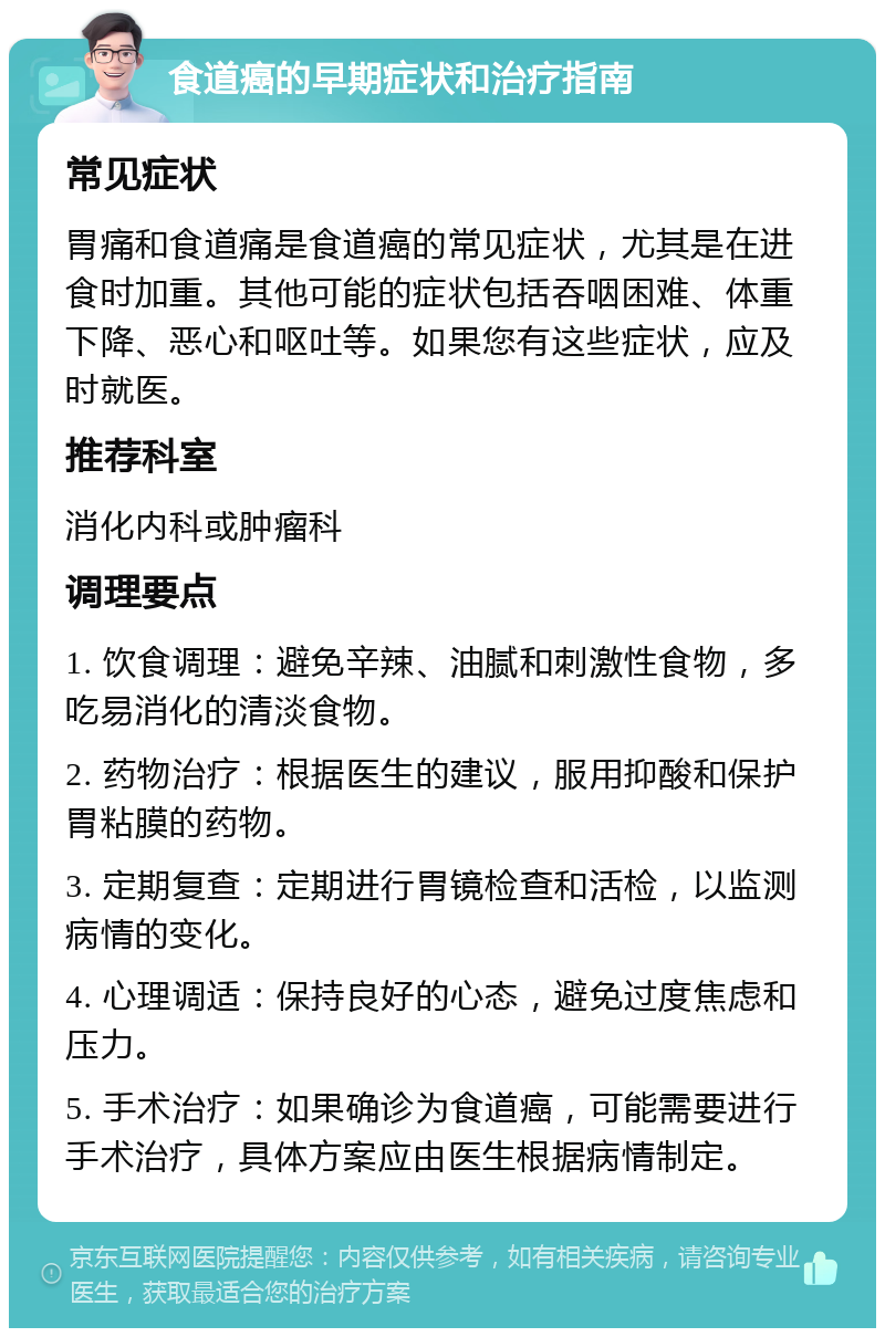 食道癌的早期症状和治疗指南 常见症状 胃痛和食道痛是食道癌的常见症状，尤其是在进食时加重。其他可能的症状包括吞咽困难、体重下降、恶心和呕吐等。如果您有这些症状，应及时就医。 推荐科室 消化内科或肿瘤科 调理要点 1. 饮食调理：避免辛辣、油腻和刺激性食物，多吃易消化的清淡食物。 2. 药物治疗：根据医生的建议，服用抑酸和保护胃粘膜的药物。 3. 定期复查：定期进行胃镜检查和活检，以监测病情的变化。 4. 心理调适：保持良好的心态，避免过度焦虑和压力。 5. 手术治疗：如果确诊为食道癌，可能需要进行手术治疗，具体方案应由医生根据病情制定。