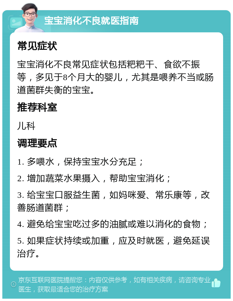 宝宝消化不良就医指南 常见症状 宝宝消化不良常见症状包括粑粑干、食欲不振等，多见于8个月大的婴儿，尤其是喂养不当或肠道菌群失衡的宝宝。 推荐科室 儿科 调理要点 1. 多喂水，保持宝宝水分充足； 2. 增加蔬菜水果摄入，帮助宝宝消化； 3. 给宝宝口服益生菌，如妈咪爱、常乐康等，改善肠道菌群； 4. 避免给宝宝吃过多的油腻或难以消化的食物； 5. 如果症状持续或加重，应及时就医，避免延误治疗。