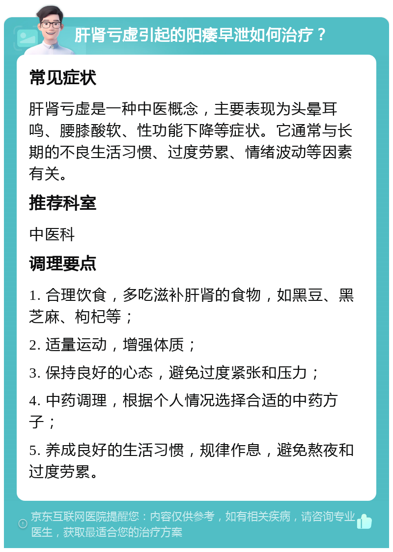 肝肾亏虚引起的阳痿早泄如何治疗？ 常见症状 肝肾亏虚是一种中医概念，主要表现为头晕耳鸣、腰膝酸软、性功能下降等症状。它通常与长期的不良生活习惯、过度劳累、情绪波动等因素有关。 推荐科室 中医科 调理要点 1. 合理饮食，多吃滋补肝肾的食物，如黑豆、黑芝麻、枸杞等； 2. 适量运动，增强体质； 3. 保持良好的心态，避免过度紧张和压力； 4. 中药调理，根据个人情况选择合适的中药方子； 5. 养成良好的生活习惯，规律作息，避免熬夜和过度劳累。