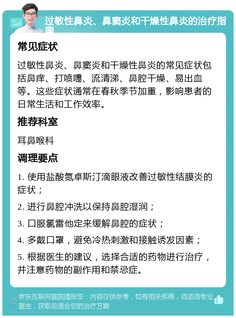 过敏性鼻炎、鼻窦炎和干燥性鼻炎的治疗指南 常见症状 过敏性鼻炎、鼻窦炎和干燥性鼻炎的常见症状包括鼻痒、打喷嚏、流清涕、鼻腔干燥、易出血等。这些症状通常在春秋季节加重，影响患者的日常生活和工作效率。 推荐科室 耳鼻喉科 调理要点 1. 使用盐酸氮卓斯汀滴眼液改善过敏性结膜炎的症状； 2. 进行鼻腔冲洗以保持鼻腔湿润； 3. 口服氯雷他定来缓解鼻腔的症状； 4. 多戴口罩，避免冷热刺激和接触诱发因素； 5. 根据医生的建议，选择合适的药物进行治疗，并注意药物的副作用和禁忌症。