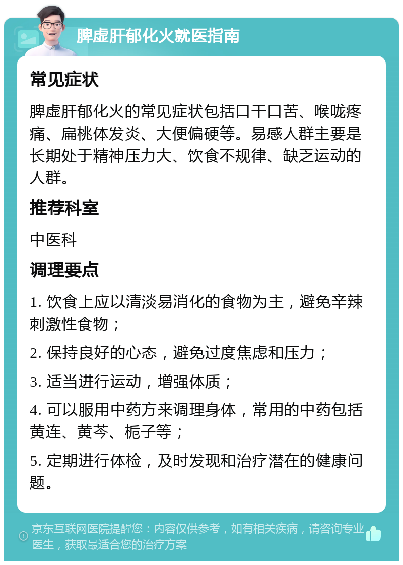 脾虚肝郁化火就医指南 常见症状 脾虚肝郁化火的常见症状包括口干口苦、喉咙疼痛、扁桃体发炎、大便偏硬等。易感人群主要是长期处于精神压力大、饮食不规律、缺乏运动的人群。 推荐科室 中医科 调理要点 1. 饮食上应以清淡易消化的食物为主，避免辛辣刺激性食物； 2. 保持良好的心态，避免过度焦虑和压力； 3. 适当进行运动，增强体质； 4. 可以服用中药方来调理身体，常用的中药包括黄连、黄芩、栀子等； 5. 定期进行体检，及时发现和治疗潜在的健康问题。