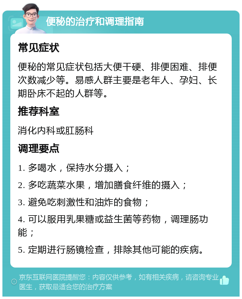 便秘的治疗和调理指南 常见症状 便秘的常见症状包括大便干硬、排便困难、排便次数减少等。易感人群主要是老年人、孕妇、长期卧床不起的人群等。 推荐科室 消化内科或肛肠科 调理要点 1. 多喝水，保持水分摄入； 2. 多吃蔬菜水果，增加膳食纤维的摄入； 3. 避免吃刺激性和油炸的食物； 4. 可以服用乳果糖或益生菌等药物，调理肠功能； 5. 定期进行肠镜检查，排除其他可能的疾病。