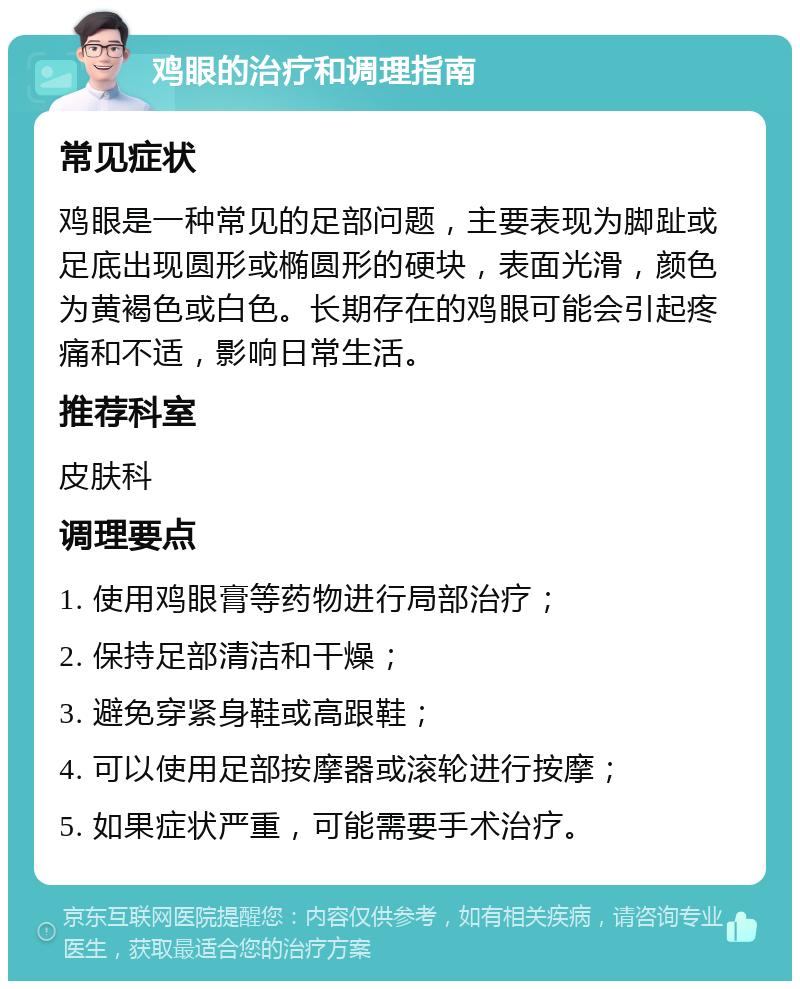 鸡眼的治疗和调理指南 常见症状 鸡眼是一种常见的足部问题，主要表现为脚趾或足底出现圆形或椭圆形的硬块，表面光滑，颜色为黄褐色或白色。长期存在的鸡眼可能会引起疼痛和不适，影响日常生活。 推荐科室 皮肤科 调理要点 1. 使用鸡眼膏等药物进行局部治疗； 2. 保持足部清洁和干燥； 3. 避免穿紧身鞋或高跟鞋； 4. 可以使用足部按摩器或滚轮进行按摩； 5. 如果症状严重，可能需要手术治疗。