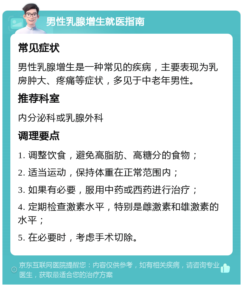 男性乳腺增生就医指南 常见症状 男性乳腺增生是一种常见的疾病，主要表现为乳房肿大、疼痛等症状，多见于中老年男性。 推荐科室 内分泌科或乳腺外科 调理要点 1. 调整饮食，避免高脂肪、高糖分的食物； 2. 适当运动，保持体重在正常范围内； 3. 如果有必要，服用中药或西药进行治疗； 4. 定期检查激素水平，特别是雌激素和雄激素的水平； 5. 在必要时，考虑手术切除。