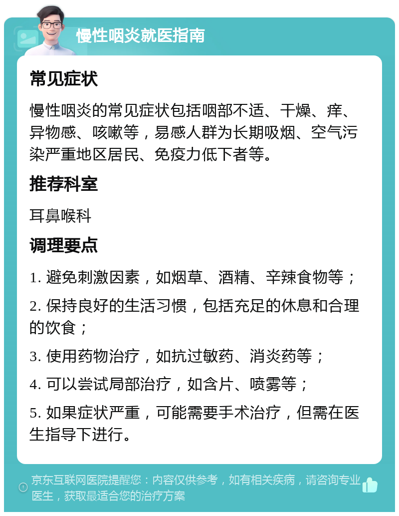 慢性咽炎就医指南 常见症状 慢性咽炎的常见症状包括咽部不适、干燥、痒、异物感、咳嗽等，易感人群为长期吸烟、空气污染严重地区居民、免疫力低下者等。 推荐科室 耳鼻喉科 调理要点 1. 避免刺激因素，如烟草、酒精、辛辣食物等； 2. 保持良好的生活习惯，包括充足的休息和合理的饮食； 3. 使用药物治疗，如抗过敏药、消炎药等； 4. 可以尝试局部治疗，如含片、喷雾等； 5. 如果症状严重，可能需要手术治疗，但需在医生指导下进行。