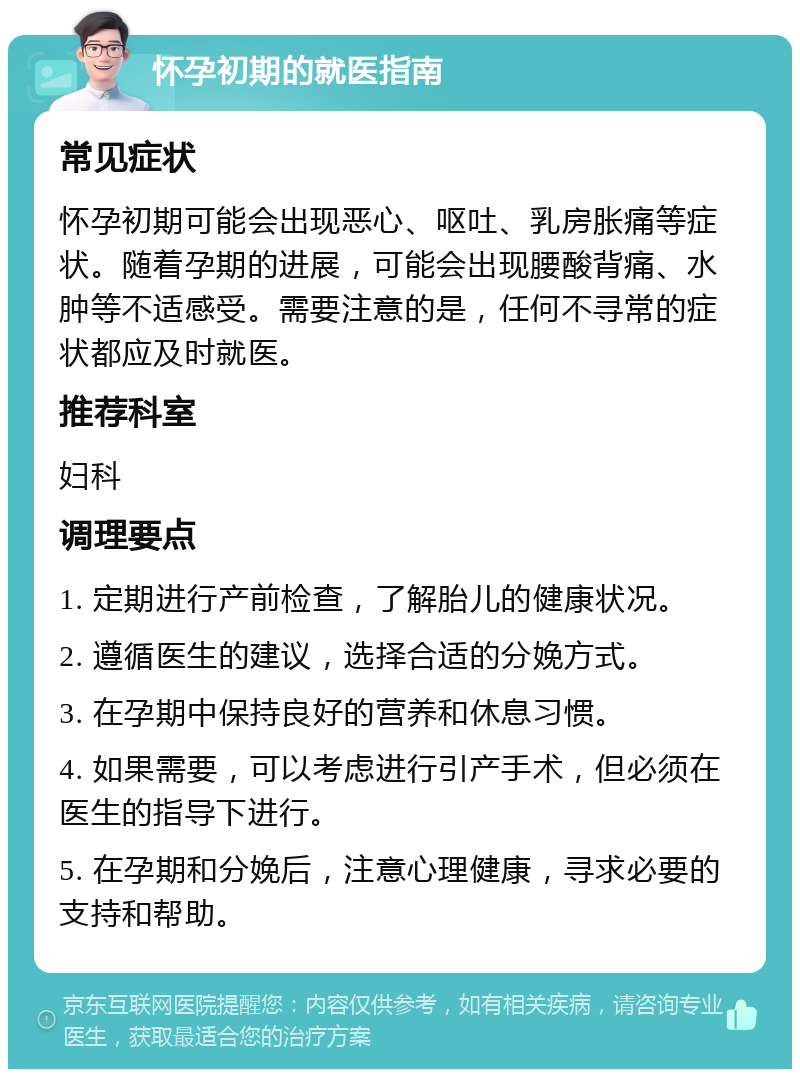 怀孕初期的就医指南 常见症状 怀孕初期可能会出现恶心、呕吐、乳房胀痛等症状。随着孕期的进展，可能会出现腰酸背痛、水肿等不适感受。需要注意的是，任何不寻常的症状都应及时就医。 推荐科室 妇科 调理要点 1. 定期进行产前检查，了解胎儿的健康状况。 2. 遵循医生的建议，选择合适的分娩方式。 3. 在孕期中保持良好的营养和休息习惯。 4. 如果需要，可以考虑进行引产手术，但必须在医生的指导下进行。 5. 在孕期和分娩后，注意心理健康，寻求必要的支持和帮助。