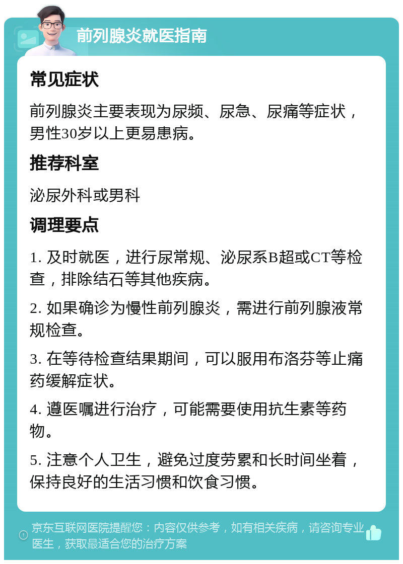 前列腺炎就医指南 常见症状 前列腺炎主要表现为尿频、尿急、尿痛等症状，男性30岁以上更易患病。 推荐科室 泌尿外科或男科 调理要点 1. 及时就医，进行尿常规、泌尿系B超或CT等检查，排除结石等其他疾病。 2. 如果确诊为慢性前列腺炎，需进行前列腺液常规检查。 3. 在等待检查结果期间，可以服用布洛芬等止痛药缓解症状。 4. 遵医嘱进行治疗，可能需要使用抗生素等药物。 5. 注意个人卫生，避免过度劳累和长时间坐着，保持良好的生活习惯和饮食习惯。