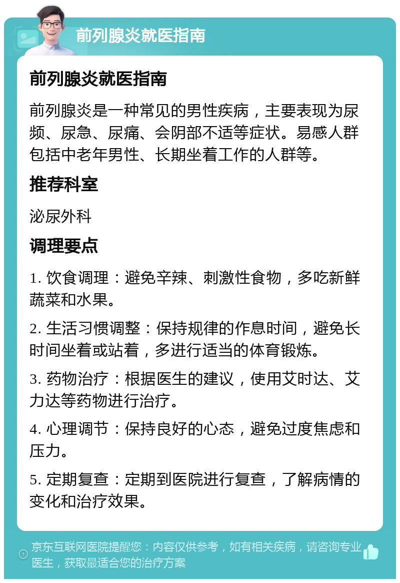 前列腺炎就医指南 前列腺炎就医指南 前列腺炎是一种常见的男性疾病，主要表现为尿频、尿急、尿痛、会阴部不适等症状。易感人群包括中老年男性、长期坐着工作的人群等。 推荐科室 泌尿外科 调理要点 1. 饮食调理：避免辛辣、刺激性食物，多吃新鲜蔬菜和水果。 2. 生活习惯调整：保持规律的作息时间，避免长时间坐着或站着，多进行适当的体育锻炼。 3. 药物治疗：根据医生的建议，使用艾时达、艾力达等药物进行治疗。 4. 心理调节：保持良好的心态，避免过度焦虑和压力。 5. 定期复查：定期到医院进行复查，了解病情的变化和治疗效果。