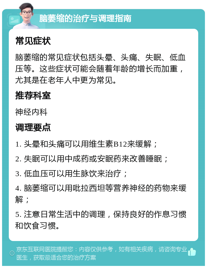 脑萎缩的治疗与调理指南 常见症状 脑萎缩的常见症状包括头晕、头痛、失眠、低血压等。这些症状可能会随着年龄的增长而加重，尤其是在老年人中更为常见。 推荐科室 神经内科 调理要点 1. 头晕和头痛可以用维生素B12来缓解； 2. 失眠可以用中成药或安眠药来改善睡眠； 3. 低血压可以用生脉饮来治疗； 4. 脑萎缩可以用吡拉西坦等营养神经的药物来缓解； 5. 注意日常生活中的调理，保持良好的作息习惯和饮食习惯。