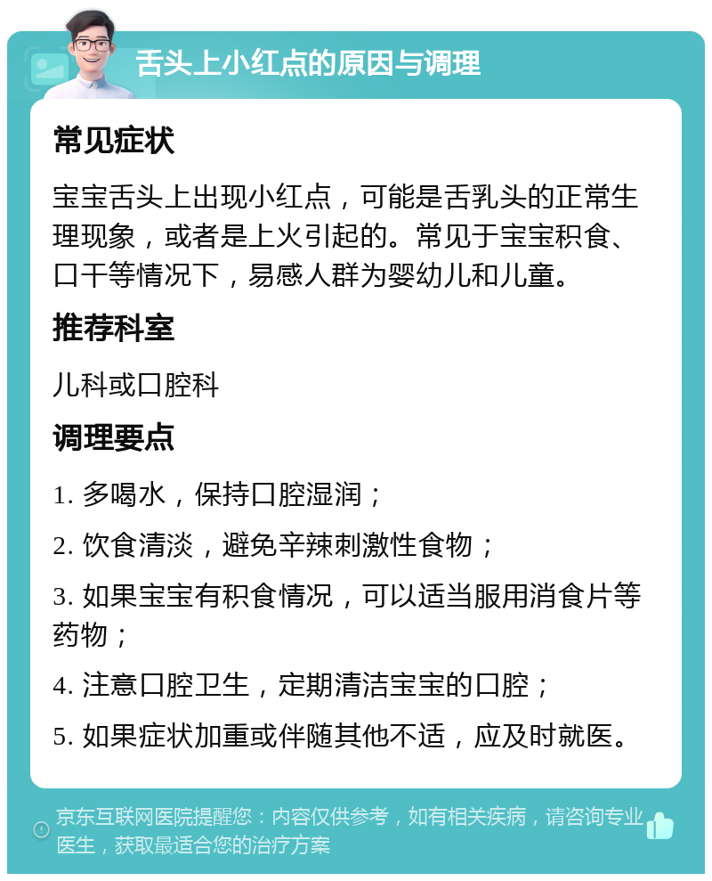 舌头上小红点的原因与调理 常见症状 宝宝舌头上出现小红点，可能是舌乳头的正常生理现象，或者是上火引起的。常见于宝宝积食、口干等情况下，易感人群为婴幼儿和儿童。 推荐科室 儿科或口腔科 调理要点 1. 多喝水，保持口腔湿润； 2. 饮食清淡，避免辛辣刺激性食物； 3. 如果宝宝有积食情况，可以适当服用消食片等药物； 4. 注意口腔卫生，定期清洁宝宝的口腔； 5. 如果症状加重或伴随其他不适，应及时就医。