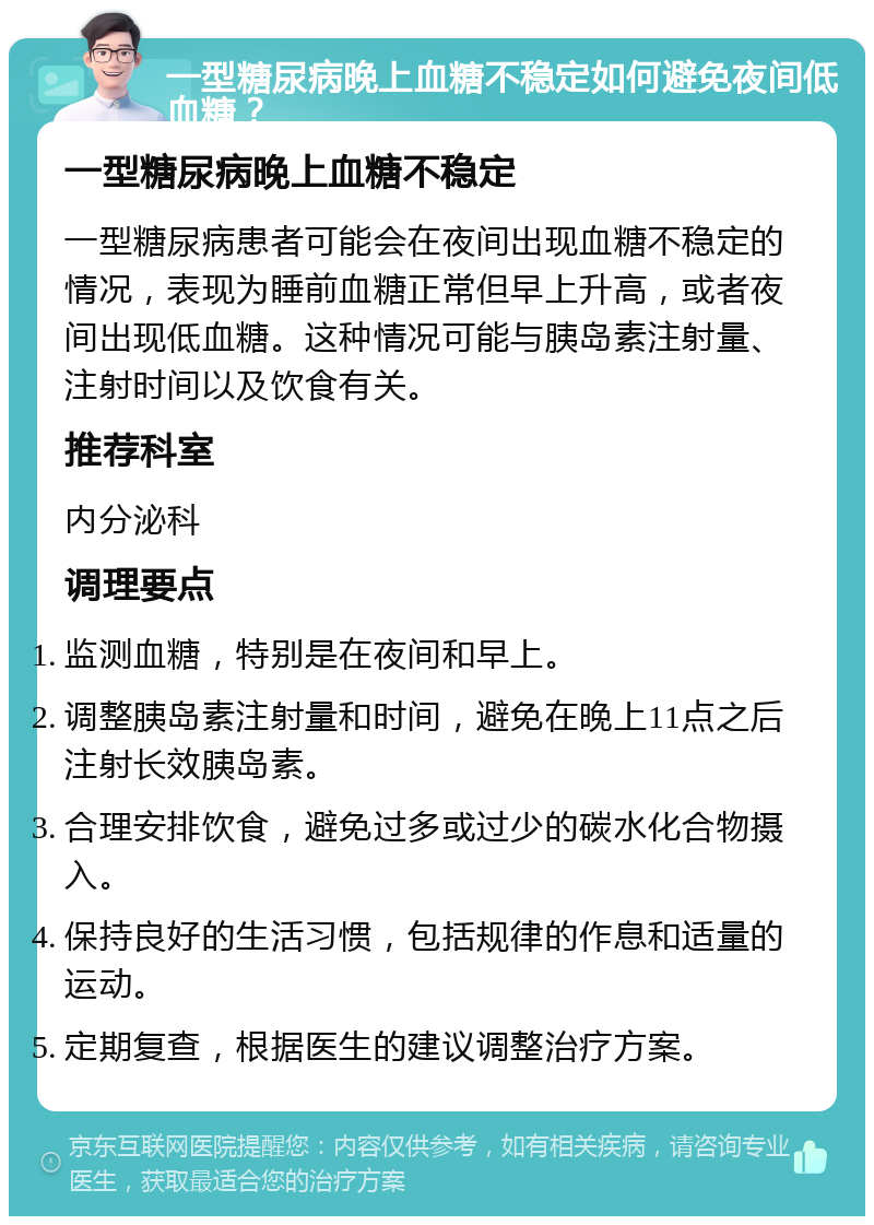 一型糖尿病晚上血糖不稳定如何避免夜间低血糖？ 一型糖尿病晚上血糖不稳定 一型糖尿病患者可能会在夜间出现血糖不稳定的情况，表现为睡前血糖正常但早上升高，或者夜间出现低血糖。这种情况可能与胰岛素注射量、注射时间以及饮食有关。 推荐科室 内分泌科 调理要点 监测血糖，特别是在夜间和早上。 调整胰岛素注射量和时间，避免在晚上11点之后注射长效胰岛素。 合理安排饮食，避免过多或过少的碳水化合物摄入。 保持良好的生活习惯，包括规律的作息和适量的运动。 定期复查，根据医生的建议调整治疗方案。