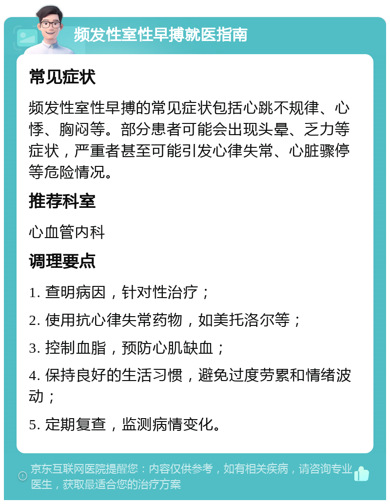 频发性室性早搏就医指南 常见症状 频发性室性早搏的常见症状包括心跳不规律、心悸、胸闷等。部分患者可能会出现头晕、乏力等症状，严重者甚至可能引发心律失常、心脏骤停等危险情况。 推荐科室 心血管内科 调理要点 1. 查明病因，针对性治疗； 2. 使用抗心律失常药物，如美托洛尔等； 3. 控制血脂，预防心肌缺血； 4. 保持良好的生活习惯，避免过度劳累和情绪波动； 5. 定期复查，监测病情变化。