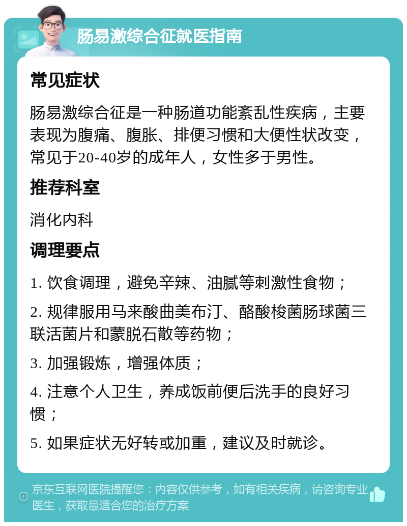 肠易激综合征就医指南 常见症状 肠易激综合征是一种肠道功能紊乱性疾病，主要表现为腹痛、腹胀、排便习惯和大便性状改变，常见于20-40岁的成年人，女性多于男性。 推荐科室 消化内科 调理要点 1. 饮食调理，避免辛辣、油腻等刺激性食物； 2. 规律服用马来酸曲美布汀、酪酸梭菌肠球菌三联活菌片和蒙脱石散等药物； 3. 加强锻炼，增强体质； 4. 注意个人卫生，养成饭前便后洗手的良好习惯； 5. 如果症状无好转或加重，建议及时就诊。