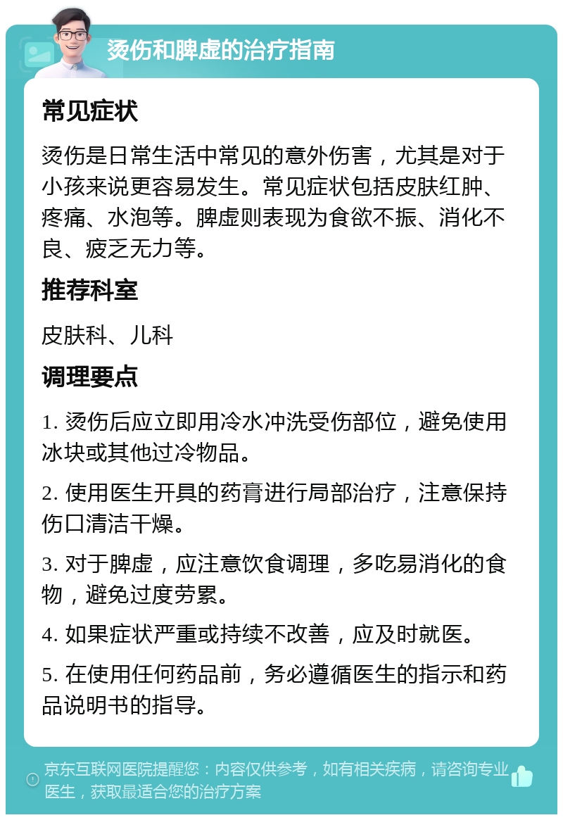 烫伤和脾虚的治疗指南 常见症状 烫伤是日常生活中常见的意外伤害，尤其是对于小孩来说更容易发生。常见症状包括皮肤红肿、疼痛、水泡等。脾虚则表现为食欲不振、消化不良、疲乏无力等。 推荐科室 皮肤科、儿科 调理要点 1. 烫伤后应立即用冷水冲洗受伤部位，避免使用冰块或其他过冷物品。 2. 使用医生开具的药膏进行局部治疗，注意保持伤口清洁干燥。 3. 对于脾虚，应注意饮食调理，多吃易消化的食物，避免过度劳累。 4. 如果症状严重或持续不改善，应及时就医。 5. 在使用任何药品前，务必遵循医生的指示和药品说明书的指导。