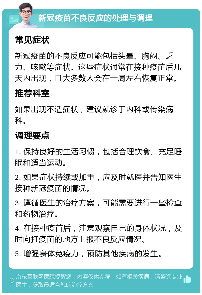 新冠疫苗不良反应的处理与调理 常见症状 新冠疫苗的不良反应可能包括头晕、胸闷、乏力、咳嗽等症状。这些症状通常在接种疫苗后几天内出现，且大多数人会在一周左右恢复正常。 推荐科室 如果出现不适症状，建议就诊于内科或传染病科。 调理要点 1. 保持良好的生活习惯，包括合理饮食、充足睡眠和适当运动。 2. 如果症状持续或加重，应及时就医并告知医生接种新冠疫苗的情况。 3. 遵循医生的治疗方案，可能需要进行一些检查和药物治疗。 4. 在接种疫苗后，注意观察自己的身体状况，及时向打疫苗的地方上报不良反应情况。 5. 增强身体免疫力，预防其他疾病的发生。