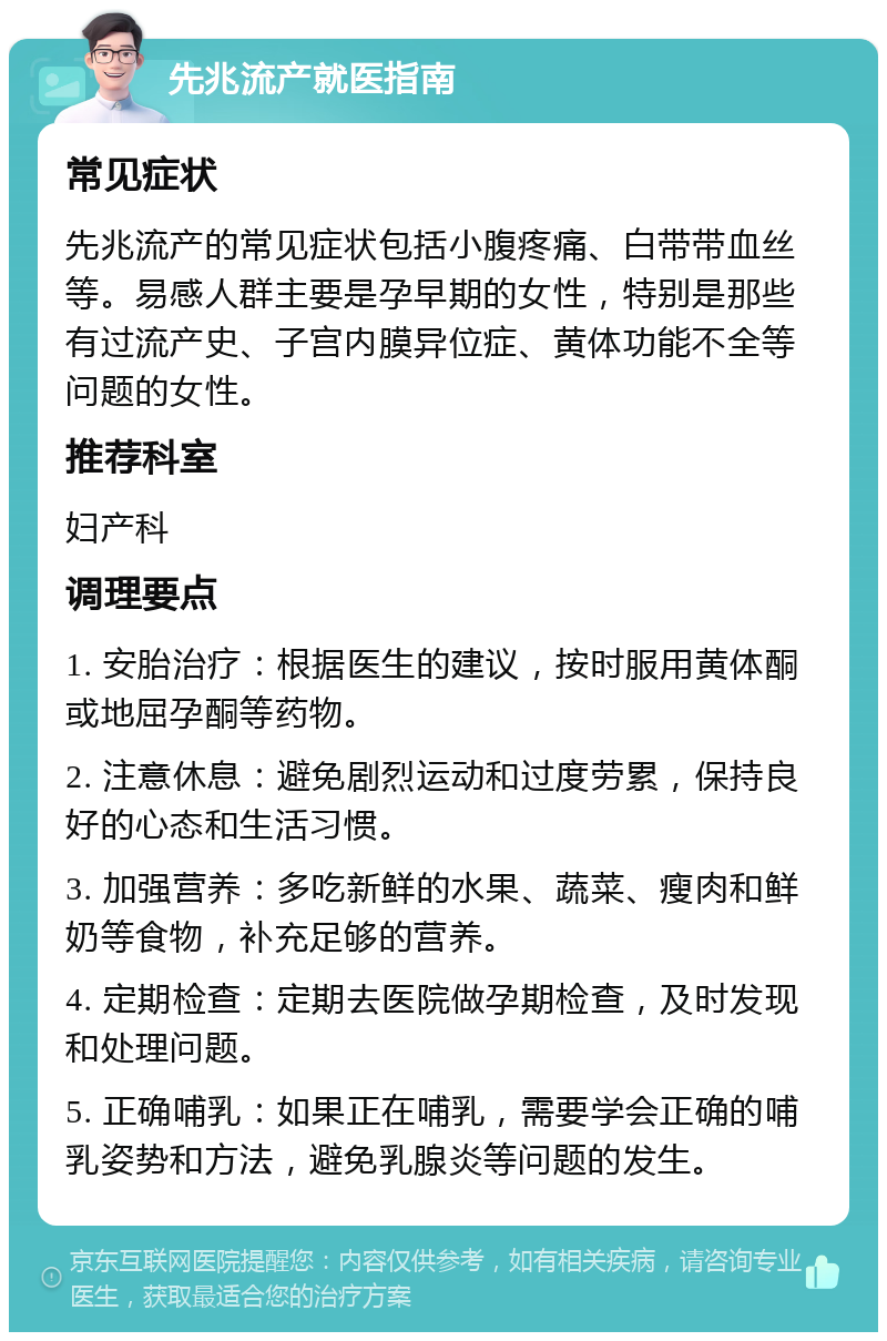 先兆流产就医指南 常见症状 先兆流产的常见症状包括小腹疼痛、白带带血丝等。易感人群主要是孕早期的女性，特别是那些有过流产史、子宫内膜异位症、黄体功能不全等问题的女性。 推荐科室 妇产科 调理要点 1. 安胎治疗：根据医生的建议，按时服用黄体酮或地屈孕酮等药物。 2. 注意休息：避免剧烈运动和过度劳累，保持良好的心态和生活习惯。 3. 加强营养：多吃新鲜的水果、蔬菜、瘦肉和鲜奶等食物，补充足够的营养。 4. 定期检查：定期去医院做孕期检查，及时发现和处理问题。 5. 正确哺乳：如果正在哺乳，需要学会正确的哺乳姿势和方法，避免乳腺炎等问题的发生。