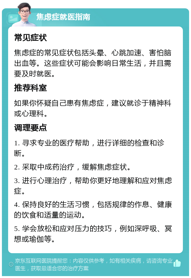 焦虑症就医指南 常见症状 焦虑症的常见症状包括头晕、心跳加速、害怕脑出血等。这些症状可能会影响日常生活，并且需要及时就医。 推荐科室 如果你怀疑自己患有焦虑症，建议就诊于精神科或心理科。 调理要点 1. 寻求专业的医疗帮助，进行详细的检查和诊断。 2. 采取中成药治疗，缓解焦虑症状。 3. 进行心理治疗，帮助你更好地理解和应对焦虑症。 4. 保持良好的生活习惯，包括规律的作息、健康的饮食和适量的运动。 5. 学会放松和应对压力的技巧，例如深呼吸、冥想或瑜伽等。