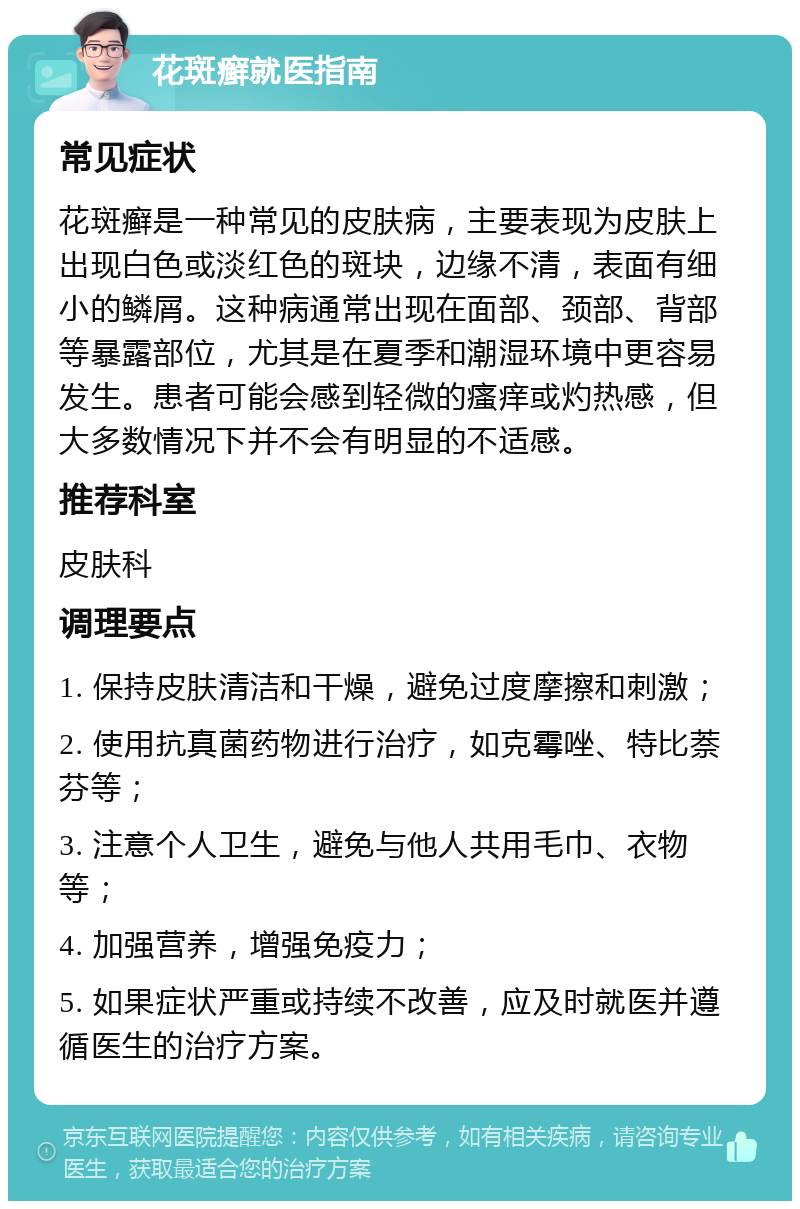 花斑癣就医指南 常见症状 花斑癣是一种常见的皮肤病，主要表现为皮肤上出现白色或淡红色的斑块，边缘不清，表面有细小的鳞屑。这种病通常出现在面部、颈部、背部等暴露部位，尤其是在夏季和潮湿环境中更容易发生。患者可能会感到轻微的瘙痒或灼热感，但大多数情况下并不会有明显的不适感。 推荐科室 皮肤科 调理要点 1. 保持皮肤清洁和干燥，避免过度摩擦和刺激； 2. 使用抗真菌药物进行治疗，如克霉唑、特比萘芬等； 3. 注意个人卫生，避免与他人共用毛巾、衣物等； 4. 加强营养，增强免疫力； 5. 如果症状严重或持续不改善，应及时就医并遵循医生的治疗方案。