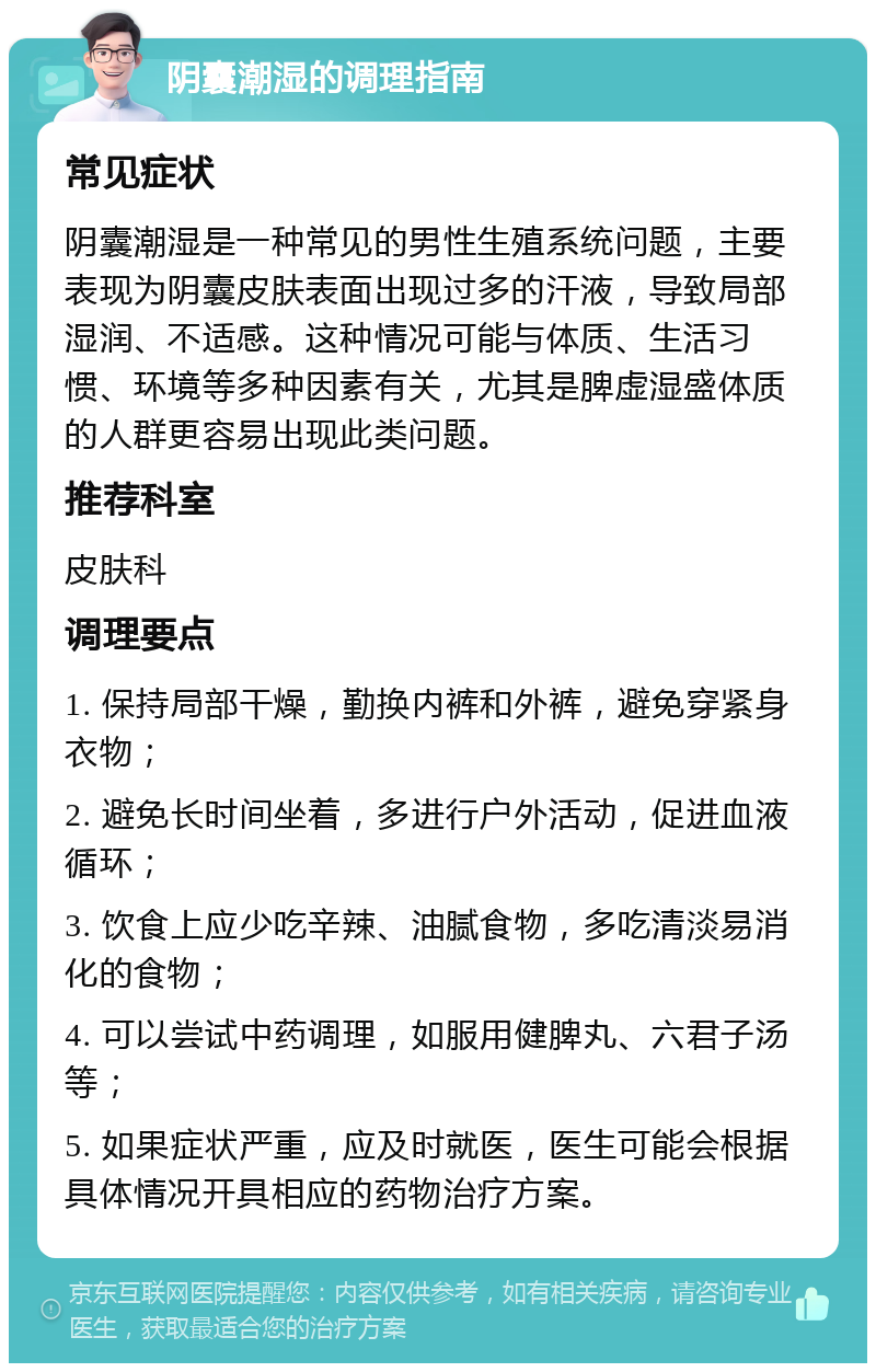 阴囊潮湿的调理指南 常见症状 阴囊潮湿是一种常见的男性生殖系统问题，主要表现为阴囊皮肤表面出现过多的汗液，导致局部湿润、不适感。这种情况可能与体质、生活习惯、环境等多种因素有关，尤其是脾虚湿盛体质的人群更容易出现此类问题。 推荐科室 皮肤科 调理要点 1. 保持局部干燥，勤换内裤和外裤，避免穿紧身衣物； 2. 避免长时间坐着，多进行户外活动，促进血液循环； 3. 饮食上应少吃辛辣、油腻食物，多吃清淡易消化的食物； 4. 可以尝试中药调理，如服用健脾丸、六君子汤等； 5. 如果症状严重，应及时就医，医生可能会根据具体情况开具相应的药物治疗方案。