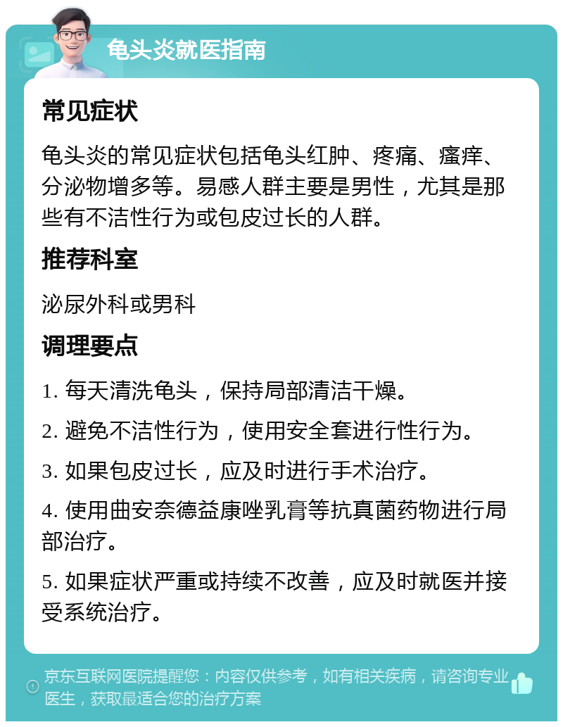 龟头炎就医指南 常见症状 龟头炎的常见症状包括龟头红肿、疼痛、瘙痒、分泌物增多等。易感人群主要是男性，尤其是那些有不洁性行为或包皮过长的人群。 推荐科室 泌尿外科或男科 调理要点 1. 每天清洗龟头，保持局部清洁干燥。 2. 避免不洁性行为，使用安全套进行性行为。 3. 如果包皮过长，应及时进行手术治疗。 4. 使用曲安奈德益康唑乳膏等抗真菌药物进行局部治疗。 5. 如果症状严重或持续不改善，应及时就医并接受系统治疗。