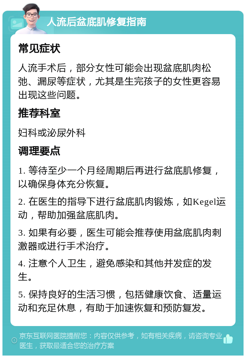 人流后盆底肌修复指南 常见症状 人流手术后，部分女性可能会出现盆底肌肉松弛、漏尿等症状，尤其是生完孩子的女性更容易出现这些问题。 推荐科室 妇科或泌尿外科 调理要点 1. 等待至少一个月经周期后再进行盆底肌修复，以确保身体充分恢复。 2. 在医生的指导下进行盆底肌肉锻炼，如Kegel运动，帮助加强盆底肌肉。 3. 如果有必要，医生可能会推荐使用盆底肌肉刺激器或进行手术治疗。 4. 注意个人卫生，避免感染和其他并发症的发生。 5. 保持良好的生活习惯，包括健康饮食、适量运动和充足休息，有助于加速恢复和预防复发。