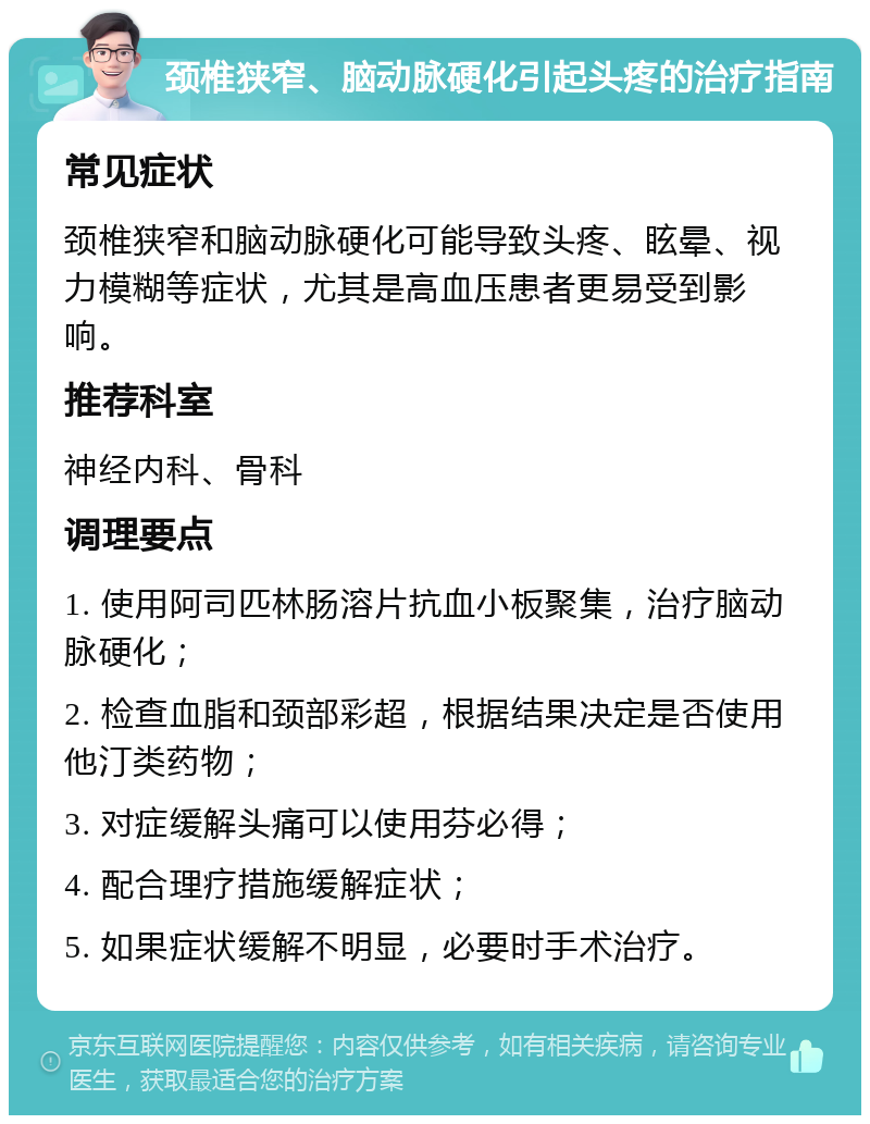 颈椎狭窄、脑动脉硬化引起头疼的治疗指南 常见症状 颈椎狭窄和脑动脉硬化可能导致头疼、眩晕、视力模糊等症状，尤其是高血压患者更易受到影响。 推荐科室 神经内科、骨科 调理要点 1. 使用阿司匹林肠溶片抗血小板聚集，治疗脑动脉硬化； 2. 检查血脂和颈部彩超，根据结果决定是否使用他汀类药物； 3. 对症缓解头痛可以使用芬必得； 4. 配合理疗措施缓解症状； 5. 如果症状缓解不明显，必要时手术治疗。