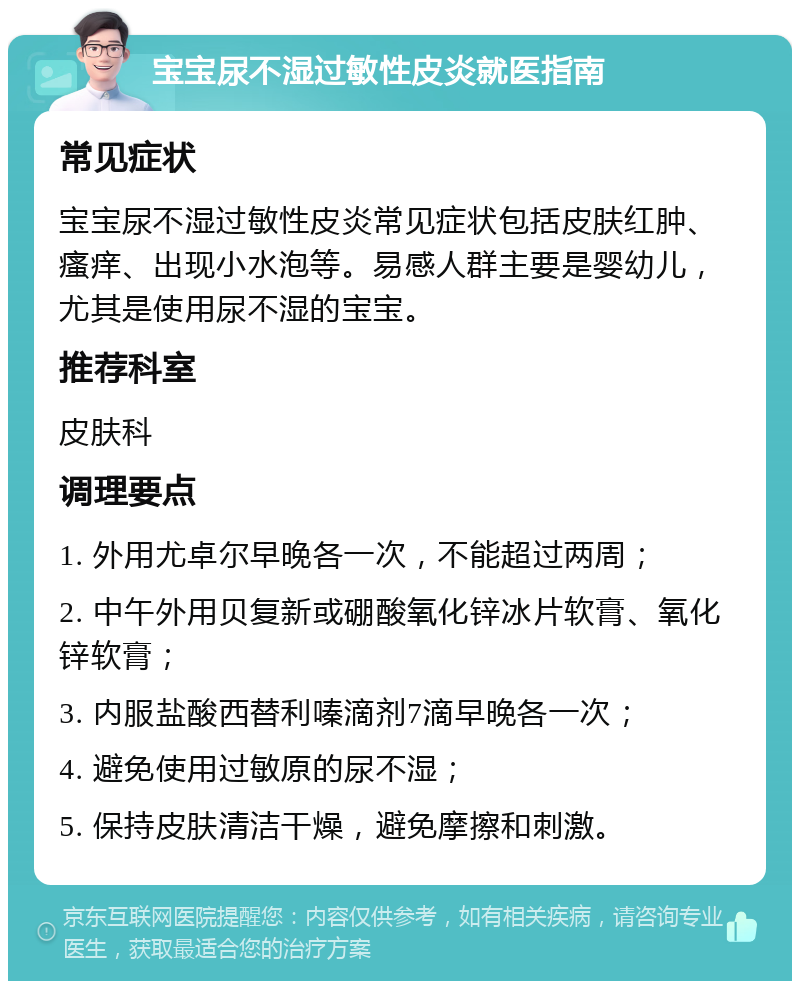 宝宝尿不湿过敏性皮炎就医指南 常见症状 宝宝尿不湿过敏性皮炎常见症状包括皮肤红肿、瘙痒、出现小水泡等。易感人群主要是婴幼儿，尤其是使用尿不湿的宝宝。 推荐科室 皮肤科 调理要点 1. 外用尤卓尔早晚各一次，不能超过两周； 2. 中午外用贝复新或硼酸氧化锌冰片软膏、氧化锌软膏； 3. 内服盐酸西替利嗪滴剂7滴早晚各一次； 4. 避免使用过敏原的尿不湿； 5. 保持皮肤清洁干燥，避免摩擦和刺激。