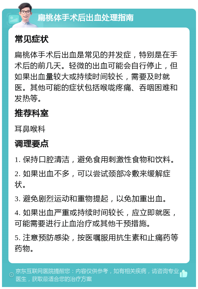 扁桃体手术后出血处理指南 常见症状 扁桃体手术后出血是常见的并发症，特别是在手术后的前几天。轻微的出血可能会自行停止，但如果出血量较大或持续时间较长，需要及时就医。其他可能的症状包括喉咙疼痛、吞咽困难和发热等。 推荐科室 耳鼻喉科 调理要点 1. 保持口腔清洁，避免食用刺激性食物和饮料。 2. 如果出血不多，可以尝试颈部冷敷来缓解症状。 3. 避免剧烈运动和重物提起，以免加重出血。 4. 如果出血严重或持续时间较长，应立即就医，可能需要进行止血治疗或其他干预措施。 5. 注意预防感染，按医嘱服用抗生素和止痛药等药物。